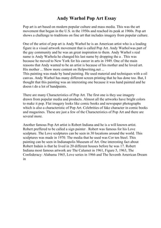 Andy Warhol Pop Art Essay
Pop art is art based on modern popular culture and mass media. This was the art
movement that began in the U.S. in the 1950s and reached its peak at 1960s. Pop art
shows a challenge to traditions on fine art that includes imagery from popular culture.
One of the artist of pop art is Andy Warhol he is an American artist who is a leading
figure in a visual artwork movement that is called Pop Art. Andy Warholwas part of
the gay community and he was an great inspiration to them. Andy Warhol s real
name is Andy Warhola he changed his last name by dropping the a . This was
because he moved to New York for his career in arts in 1949. One of the main
reasons that Andy wanted to be an artist is because of his mother and he loved art.
His mother ... Show more content on Helpwriting.net ...
This painting was made by hand painting. He used material and techniques with a oil
canvas. Andy Warhol has many different screen printing that he has done too. But, I
thought that this painting was an interesting one because it was hand painted and he
doesn t do a lot of handpaints.
There are many Characteristics of Pop Art. The first one is they use imagery
drawn from popular media and products. Almost all the artworks have bright colors
to make it pop. Flat imagery looks like comic books and newspaper photographs
which is also a characteristic of Pop Art. Celebrities of fake character in comic books
and magazines. These are just a few of the Characteristics of Pop Art and there are
several more.
Another famous Pop Art artist is Robert Indiana and he is a will known artist.
Robert preffered to be called a sign painter . Robert was famous for his Love
sculpture. The Love sculptures can be seen in 30 locations around the world. This
sculptures was made in 1970. The media that he used was Cor ten Steel. This
painting can be seen in Indianapolis Museum of Art. One interesting fact about
Robert Indain is that he lived in 20 different houses before he was 17. Robert
Indiana most famous artwork are The Calumet in 1961, Figure 5, 1963, The
Confederacy: Alabama 1965, Love series in 1966 and The Seventh American Dream
in
 