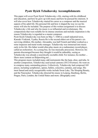 Pyotr Ilyich Tchaikovsky Accomplishments
This paper will cover Pyotr Ilyich Tchaikovsky s life, starting with his childhood
and education, and how he grew up with music and how he pursued his interests. It
will also cover how Tchaikovsky started his career as a composer and the musical
aspects of his adult life. His personal life and how it shaped the way we see his
music will also be included. The purpose of this written assignment is to discuss
Tchaikovsky s life and why his music is so influential and revolutionary. His
compositions that were notable for its intense emotions and melodic inspiration is the
reason Tchaikovsky is regarded as a master composer.
Pyotr Ilyich Tchaikovsky was born on May 7, 1840 in a small industrial town,
Kamsko Votkinsk, Vyatka, Russia
. He is the second oldest out of his parent s six
surviving children. His mother, Alexandra, was half French and father worked as a
mine inspector and metal works manager. Tchaikovsky was immersed into music
early in his life. His father would often play music on a rudimentary record player,
called an orchestrion. As a young boy, he was musically precocious. However, his
parents discouraged because they thought it would be unhealthy, seeing as
Tchaikovsky was already a neurotically excitable child. For instance, his mother ...
Show more content on Helpwriting.net ...
This program music included many odd instruments like the harp, oboe, and tuba. In
another composition, Tchaikovsky used actual cannons (1812 Overture). He went on
to compose many outstanding pieces. Collectively, Tchaikovsky had composed 169
pieces, including symphonies, operas, ballets, concertos, cantatas, and songs. His
most famed and easily recognizable works include Swan Lake, The Sleeping Beauty,
and the Nutcracker. Tchaikovsky directed his music in Leipzig, Hamburg, Berlin,
Prague, Paris, London, the United States and more. (Biography.com)
 