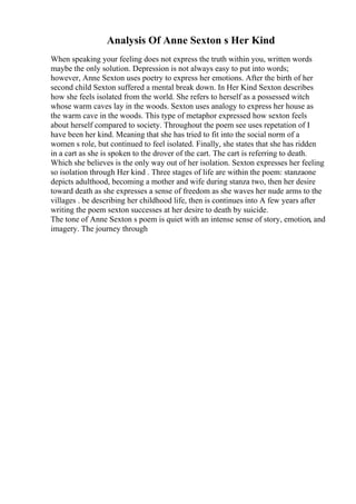 Analysis Of Anne Sexton s Her Kind
When speaking your feeling does not express the truth within you, written words
maybe the only solution. Depression is not always easy to put into words;
however, Anne Sexton uses poetry to express her emotions. After the birth of her
second child Sexton suffered a mental break down. In Her Kind Sexton describes
how she feels isolated from the world. She refers to herself as a possessed witch
whose warm caves lay in the woods. Sexton uses analogy to express her house as
the warm cave in the woods. This type of metaphor expressed how sexton feels
about herself compared to society. Throughout the poem see uses repetation of I
have been her kind. Meaning that she has tried to fit into the social norm of a
women s role, but continued to feel isolated. Finally, she states that she has ridden
in a cart as she is spoken to the drover of the cart. The cart is referring to death.
Which she believes is the only way out of her isolation. Sexton expresses her feeling
so isolation through Her kind . Three stages of life are within the poem: stanzaone
depicts adulthood, becoming a mother and wife during stanza two, then her desire
toward death as she expresses a sense of freedom as she waves her nude arms to the
villages . be describing her childhood life, then is continues into A few years after
writing the poem sexton successes at her desire to death by suicide.
The tone of Anne Sexton s poem is quiet with an intense sense of story, emotion, and
imagery. The journey through
 
