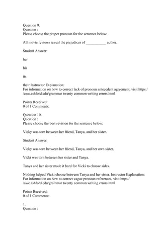 Question 9.
Question :
Please choose the proper pronoun for the sentence below:
All movie reviews reveal the prejudices of ___________ author.
Student Answer:
her
his
its
their Instructor Explanation:
For information on how to correct lack of pronoun antecedent agreement, visit https:/
/awc.ashford.edu/grammar twenty common writing errors.html
Points Received:
0 of 1 Comments:
Question 10.
Question :
Please choose the best revision for the sentence below:
Vicky was torn between her friend, Tanya, and her sister.
Student Answer:
Vicky was torn between her friend, Tanya, and her own sister.
Vicki was torn between her sister and Tanya.
Tanya and her sister made it hard for Vicki to choose sides.
Nothing helped Vicki choose between Tanya and her sister. Instructor Explanation:
For information on how to correct vague pronoun references, visit https:/
/awc.ashford.edu/grammar twenty common writing errors.html
Points Received:
0 of 1 Comments:
1.
Question :
 