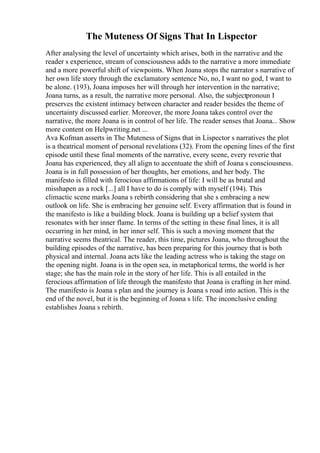 The Muteness Of Signs That In Lispector
After analysing the level of uncertainty which arises, both in the narrative and the
reader s experience, stream of consciousness adds to the narrative a more immediate
and a more powerful shift of viewpoints. When Joana stops the narrator s narrative of
her own life story through the exclamatory sentence No, no, I want no god, I want to
be alone. (193), Joana imposes her will through her intervention in the narrative;
Joana turns, as a result, the narrative more personal. Also, the subjectpronoun I
preserves the existent intimacy between character and reader besides the theme of
uncertainty discussed earlier. Moreover, the more Joana takes control over the
narrative, the more Joana is in control of her life. The reader senses that Joana... Show
more content on Helpwriting.net ...
Ava Kofman asserts in The Muteness of Signs that in Lispector s narratives the plot
is a theatrical moment of personal revelations (32). From the opening lines of the first
episode until these final moments of the narrative, every scene, every reverie that
Joana has experienced, they all align to accentuate the shift of Joana s consciousness.
Joana is in full possession of her thoughts, her emotions, and her body. The
manifesto is filled with ferocious affirmations of life: I will be as brutal and
misshapen as a rock [...] all I have to do is comply with myself (194). This
climactic scene marks Joana s rebirth considering that she s embracing a new
outlook on life. She is embracing her genuine self. Every affirmation that is found in
the manifesto is like a building block. Joana is building up a belief system that
resonates with her inner flame. In terms of the setting in these final lines, it is all
occurring in her mind, in her inner self. This is such a moving moment that the
narrative seems theatrical. The reader, this time, pictures Joana, who throughout the
building episodes of the narrative, has been preparing for this journey that is both
physical and internal. Joana acts like the leading actress who is taking the stage on
the opening night. Joana is in the open sea, in metaphorical terms, the world is her
stage; she has the main role in the story of her life. This is all entailed in the
ferocious affirmation of life through the manifesto that Joana is crafting in her mind.
The manifesto is Joana s plan and the journey is Joana s road into action. This is the
end of the novel, but it is the beginning of Joana s life. The inconclusive ending
establishes Joana s rebirth.
 