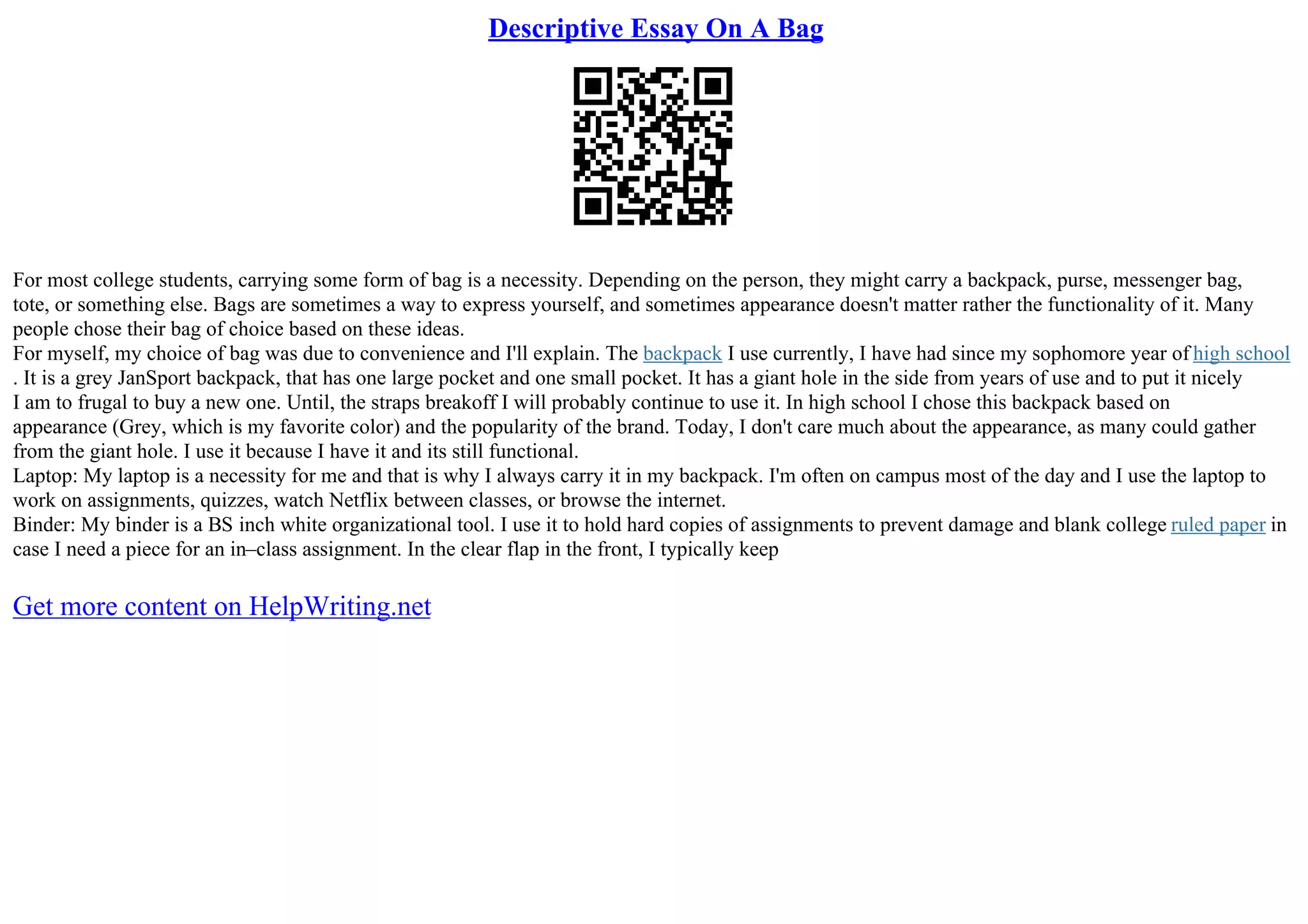 Descriptive Essay On A Bag
For most college students, carrying some form of bag is a necessity. Depending on the person, they might carry a backpack, purse, messenger bag,
tote, or something else. Bags are sometimes a way to express yourself, and sometimes appearance doesn't matter rather the functionality of it. Many
people chose their bag of choice based on these ideas.
For myself, my choice of bag was due to convenience and I'll explain. The backpack I use currently, I have had since my sophomore year of high school
. It is a grey JanSport backpack, that has one large pocket and one small pocket. It has a giant hole in the side from years of use and to put it nicely
I am to frugal to buy a new one. Until, the straps breakoff I will probably continue to use it. In high school I chose this backpack based on
appearance (Grey, which is my favorite color) and the popularity of the brand. Today, I don't care much about the appearance, as many could gather
from the giant hole. I use it because I have it and its still functional.
Laptop: My laptop is a necessity for me and that is why I always carry it in my backpack. I'm often on campus most of the day and I use the laptop to
work on assignments, quizzes, watch Netflix between classes, or browse the internet.
Binder: My binder is a ВЅ inch white organizational tool. I use it to hold hard copies of assignments to prevent damage and blank college ruled paper in
case I need a piece for an in–class assignment. In the clear flap in the front, I typically keep
Get more content on HelpWriting.net
 