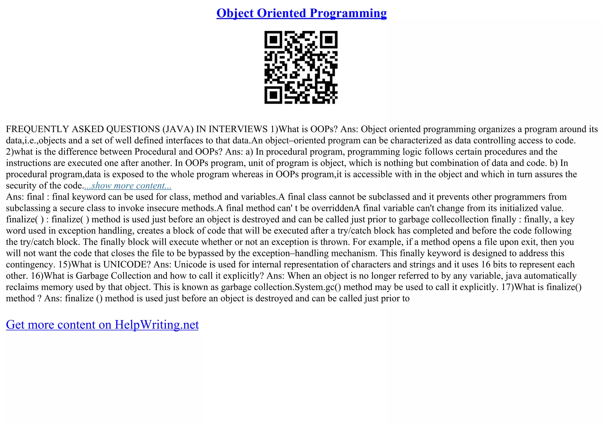 Object Oriented Programming
FREQUENTLY ASKED QUESTIONS (JAVA) IN INTERVIEWS 1)What is OOPs? Ans: Object oriented programming organizes a program around its
data,i.e.,objects and a set of well defined interfaces to that data.An object–oriented program can be characterized as data controlling access to code.
2)what is the difference between Procedural and OOPs? Ans: a) In procedural program, programming logic follows certain procedures and the
instructions are executed one after another. In OOPs program, unit of program is object, which is nothing but combination of data and code. b) In
procedural program,data is exposed to the whole program whereas in OOPs program,it is accessible with in the object and which in turn assures the
security of the code....show more content...
Ans: final : final keyword can be used for class, method and variables.A final class cannot be subclassed and it prevents other programmers from
subclassing a secure class to invoke insecure methods.A final method can' t be overriddenA final variable can't change from its initialized value.
finalize( ) : finalize( ) method is used just before an object is destroyed and can be called just prior to garbage collecollection finally : finally, a key
word used in exception handling, creates a block of code that will be executed after a try/catch block has completed and before the code following
the try/catch block. The finally block will execute whether or not an exception is thrown. For example, if a method opens a file upon exit, then you
will not want the code that closes the file to be bypassed by the exception–handling mechanism. This finally keyword is designed to address this
contingency. 15)What is UNICODE? Ans: Unicode is used for internal representation of characters and strings and it uses 16 bits to represent each
other. 16)What is Garbage Collection and how to call it explicitly? Ans: When an object is no longer referred to by any variable, java automatically
reclaims memory used by that object. This is known as garbage collection.System.gc() method may be used to call it explicitly. 17)What is finalize()
method ? Ans: finalize () method is used just before an object is destroyed and can be called just prior to
Get more content on HelpWriting.net
 