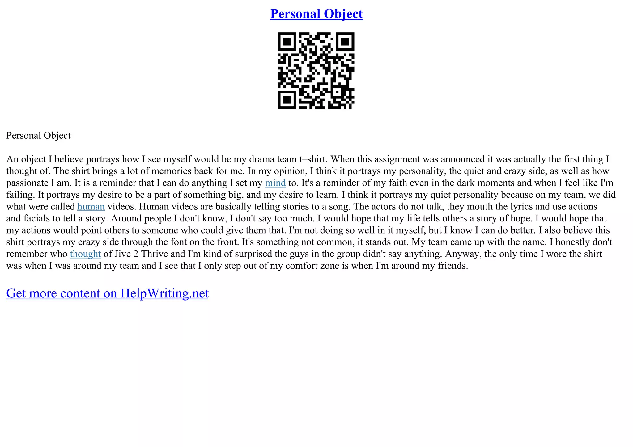 Personal Object
Personal Object
An object I believe portrays how I see myself would be my drama team t–shirt. When this assignment was announced it was actually the first thing I
thought of. The shirt brings a lot of memories back for me. In my opinion, I think it portrays my personality, the quiet and crazy side, as well as how
passionate I am. It is a reminder that I can do anything I set my mind to. It's a reminder of my faith even in the dark moments and when I feel like I'm
failing. It portrays my desire to be a part of something big, and my desire to learn. I think it portrays my quiet personality because on my team, we did
what were called human videos. Human videos are basically telling stories to a song. The actors do not talk, they mouth the lyrics and use actions
and facials to tell a story. Around people I don't know, I don't say too much. I would hope that my life tells others a story of hope. I would hope that
my actions would point others to someone who could give them that. I'm not doing so well in it myself, but I know I can do better. I also believe this
shirt portrays my crazy side through the font on the front. It's something not common, it stands out. My team came up with the name. I honestly don't
remember who thought of Jive 2 Thrive and I'm kind of surprised the guys in the group didn't say anything. Anyway, the only time I wore the shirt
was when I was around my team and I see that I only step out of my comfort zone is when I'm around my friends.
Get more content on HelpWriting.net
 