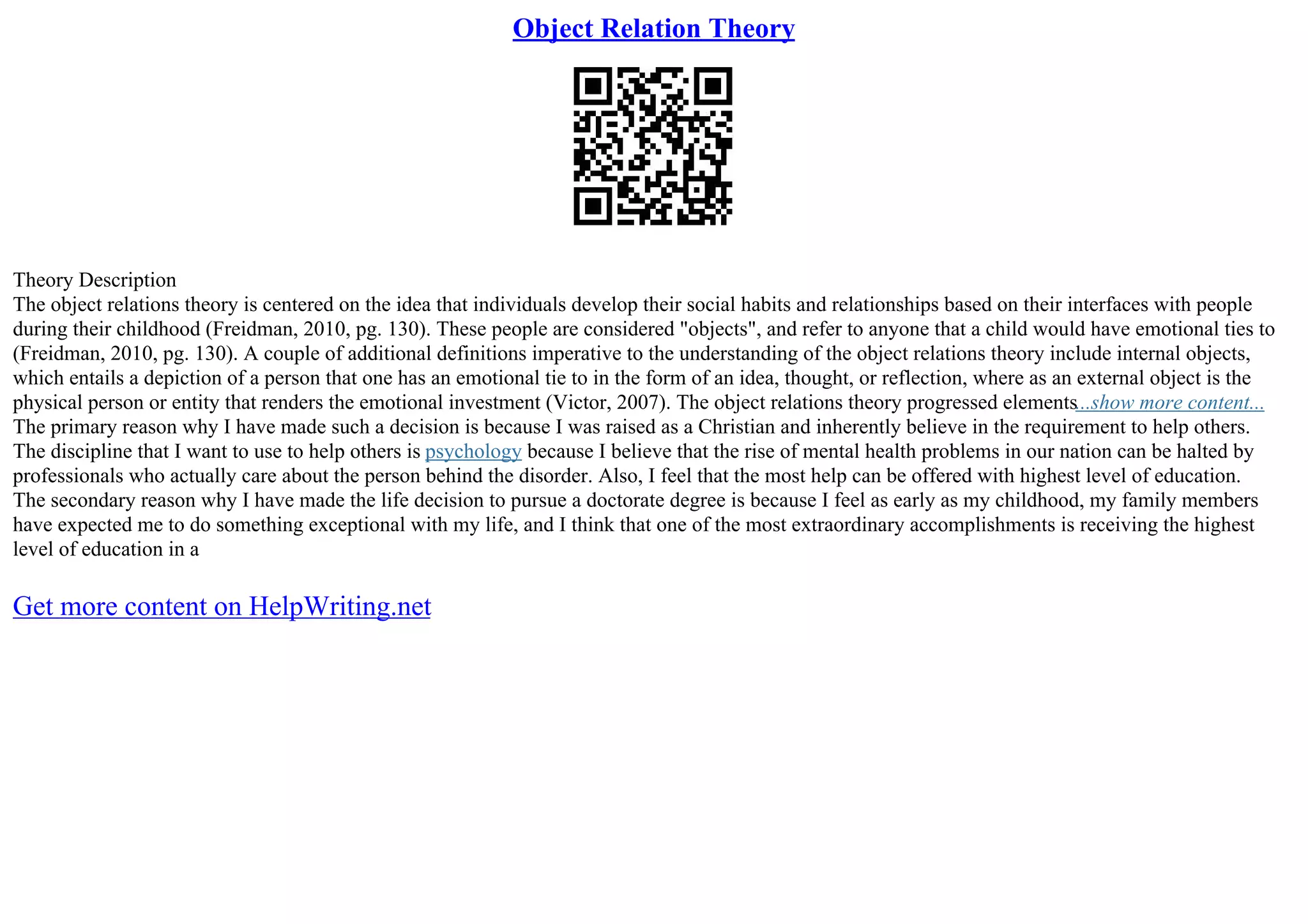 Object Relation Theory
Theory Description
The object relations theory is centered on the idea that individuals develop their social habits and relationships based on their interfaces with people
during their childhood (Freidman, 2010, pg. 130). These people are considered "objects", and refer to anyone that a child would have emotional ties to
(Freidman, 2010, pg. 130). A couple of additional definitions imperative to the understanding of the object relations theory include internal objects,
which entails a depiction of a person that one has an emotional tie to in the form of an idea, thought, or reflection, where as an external object is the
physical person or entity that renders the emotional investment (Victor, 2007). The object relations theory progressed elements...show more content...
The primary reason why I have made such a decision is because I was raised as a Christian and inherently believe in the requirement to help others.
The discipline that I want to use to help others is psychology because I believe that the rise of mental health problems in our nation can be halted by
professionals who actually care about the person behind the disorder. Also, I feel that the most help can be offered with highest level of education.
The secondary reason why I have made the life decision to pursue a doctorate degree is because I feel as early as my childhood, my family members
have expected me to do something exceptional with my life, and I think that one of the most extraordinary accomplishments is receiving the highest
level of education in a
Get more content on HelpWriting.net
 