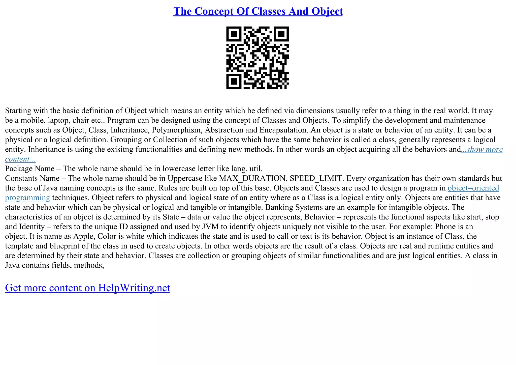 The Concept Of Classes And Object
Starting with the basic definition of Object which means an entity which be defined via dimensions usually refer to a thing in the real world. It may
be a mobile, laptop, chair etc.. Program can be designed using the concept of Classes and Objects. To simplify the development and maintenance
concepts such as Object, Class, Inheritance, Polymorphism, Abstraction and Encapsulation. An object is a state or behavior of an entity. It can be a
physical or a logical definition. Grouping or Collection of such objects which have the same behavior is called a class, generally represents a logical
entity. Inheritance is using the exisitng functionalities and defining new methods. In other words an object acquiring all the behaviors and...show more
content...
Package Name – The whole name should be in lowercase letter like lang, util.
Constants Name – The whole name should be in Uppercase like MAX_DURATION, SPEED_LIMIT. Every organization has their own standards but
the base of Java naming concepts is the same. Rules are built on top of this base. Objects and Classes are used to design a program in object–oriented
programming techniques. Object refers to physical and logical state of an entity where as a Class is a logical entity only. Objects are entities that have
state and behavior which can be physical or logical and tangible or intangible. Banking Systems are an example for intangible objects. The
characteristics of an object is determined by its State – data or value the object represents, Behavior – represents the functional aspects like start, stop
and Identity – refers to the unique ID assigned and used by JVM to identify objects uniquely not visible to the user. For example: Phone is an
object. It is name as Apple, Color is white which indicates the state and is used to call or text is its behavior. Object is an instance of Class, the
template and blueprint of the class in used to create objects. In other words objects are the result of a class. Objects are real and runtime entities and
are determined by their state and behavior. Classes are collection or grouping objects of similar functionalities and are just logical entities. A class in
Java contains fields, methods,
Get more content on HelpWriting.net
 