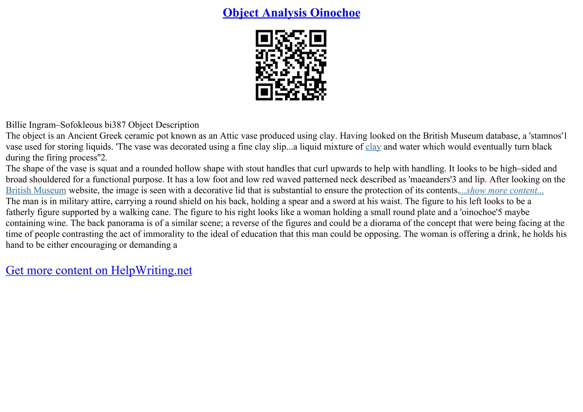 Object Analysis Oinochoe
Billie Ingram–Sofokleous bi387 Object Description
The object is an Ancient Greek ceramic pot known as an Attic vase produced using clay. Having looked on the British Museum database, a 'stamnos'1
vase used for storing liquids. 'The vase was decorated using a fine clay slip...a liquid mixture of clay and water which would eventually turn black
during the firing process''2.
The shape of the vase is squat and a rounded hollow shape with stout handles that curl upwards to help with handling. It looks to be high–sided and
broad shouldered for a functional purpose. It has a low foot and low red waved patterned neck described as 'maeanders'3 and lip. After looking on the
British Museum website, the image is seen with a decorative lid that is substantial to ensure the protection of its contents....show more content...
The man is in military attire, carrying a round shield on his back, holding a spear and a sword at his waist. The figure to his left looks to be a
fatherly figure supported by a walking cane. The figure to his right looks like a woman holding a small round plate and a 'oinochoe'5 maybe
containing wine. The back panorama is of a similar scene; a reverse of the figures and could be a diorama of the concept that were being facing at the
time of people contrasting the act of immorality to the ideal of education that this man could be opposing. The woman is offering a drink, he holds his
hand to be either encouraging or demanding a
Get more content on HelpWriting.net
 