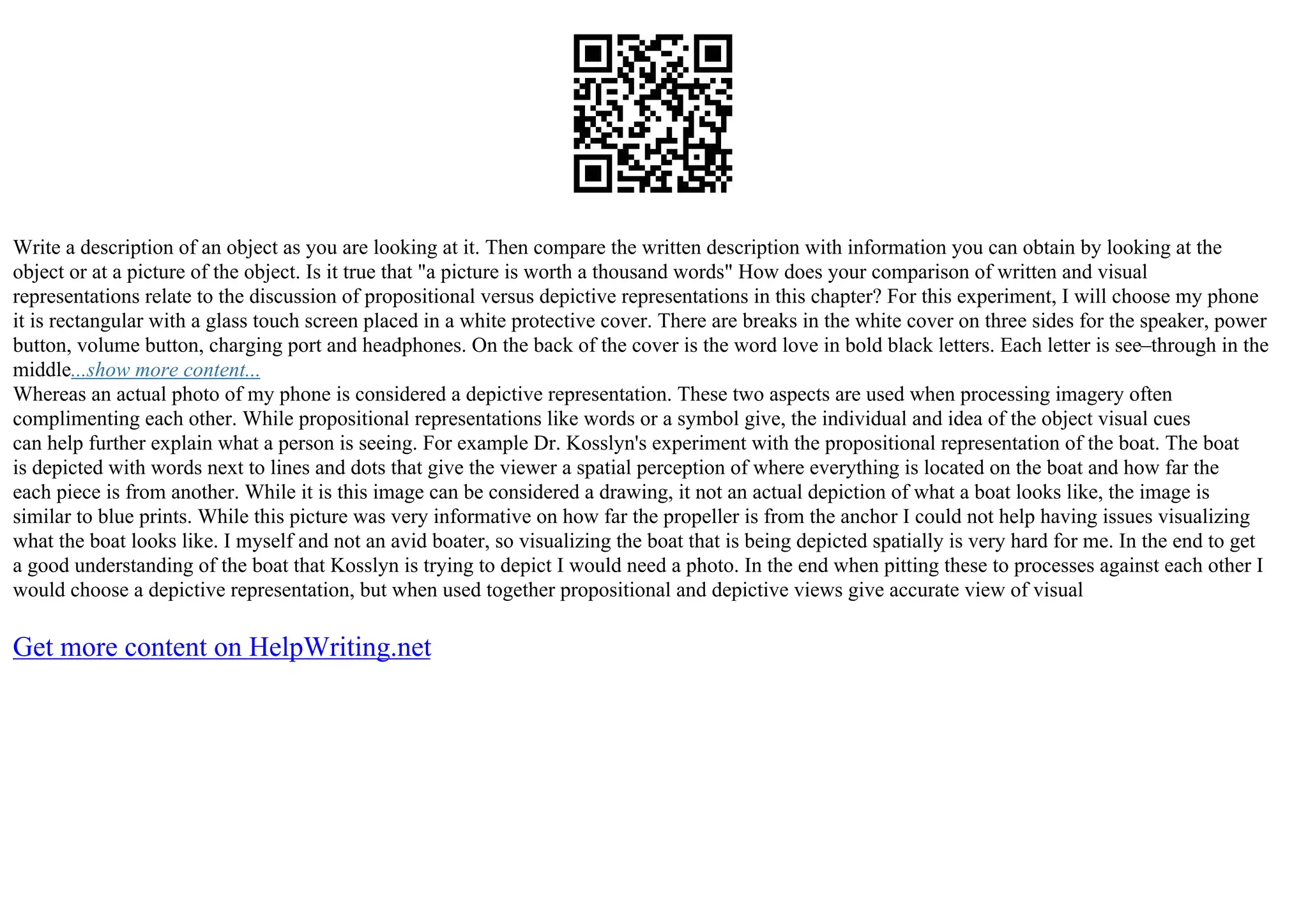 Write a description of an object as you are looking at it. Then compare the written description with information you can obtain by looking at the
object or at a picture of the object. Is it true that "a picture is worth a thousand words" How does your comparison of written and visual
representations relate to the discussion of propositional versus depictive representations in this chapter? For this experiment, I will choose my phone
it is rectangular with a glass touch screen placed in a white protective cover. There are breaks in the white cover on three sides for the speaker, power
button, volume button, charging port and headphones. On the back of the cover is the word love in bold black letters. Each letter is see–through in the
middle...show more content...
Whereas an actual photo of my phone is considered a depictive representation. These two aspects are used when processing imagery often
complimenting each other. While propositional representations like words or a symbol give, the individual and idea of the object visual cues
can help further explain what a person is seeing. For example Dr. Kosslyn's experiment with the propositional representation of the boat. The boat
is depicted with words next to lines and dots that give the viewer a spatial perception of where everything is located on the boat and how far the
each piece is from another. While it is this image can be considered a drawing, it not an actual depiction of what a boat looks like, the image is
similar to blue prints. While this picture was very informative on how far the propeller is from the anchor I could not help having issues visualizing
what the boat looks like. I myself and not an avid boater, so visualizing the boat that is being depicted spatially is very hard for me. In the end to get
a good understanding of the boat that Kosslyn is trying to depict I would need a photo. In the end when pitting these to processes against each other I
would choose a depictive representation, but when used together propositional and depictive views give accurate view of visual
Get more content on HelpWriting.net
 