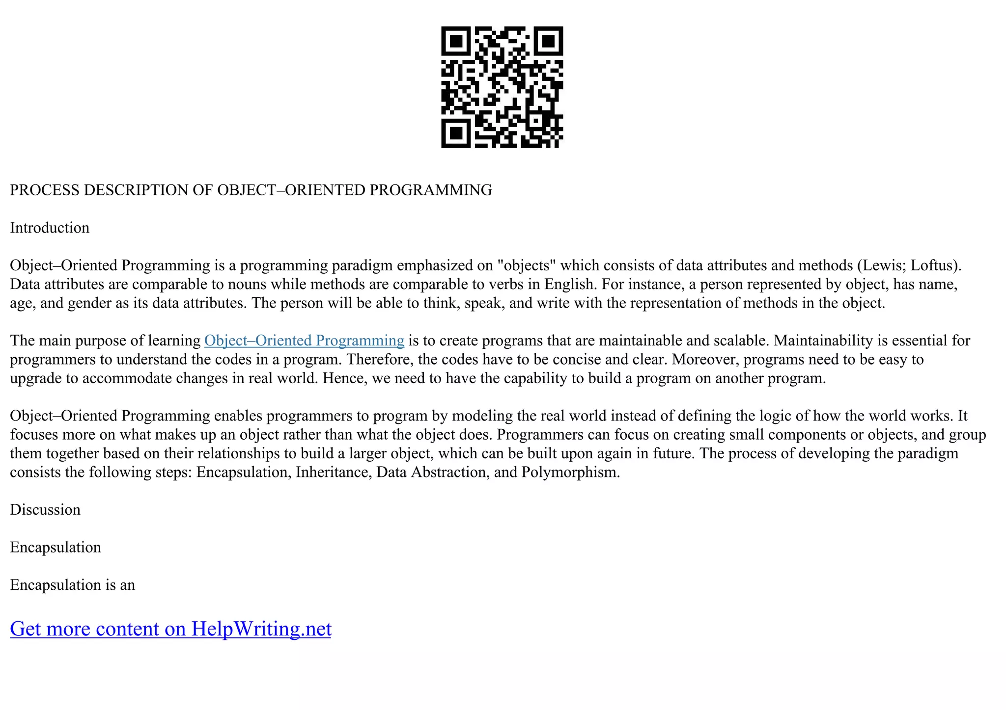 PROCESS DESCRIPTION OF OBJECT–ORIENTED PROGRAMMING
Introduction
Object–Oriented Programming is a programming paradigm emphasized on "objects" which consists of data attributes and methods (Lewis; Loftus).
Data attributes are comparable to nouns while methods are comparable to verbs in English. For instance, a person represented by object, has name,
age, and gender as its data attributes. The person will be able to think, speak, and write with the representation of methods in the object.
The main purpose of learning Object–Oriented Programming is to create programs that are maintainable and scalable. Maintainability is essential for
programmers to understand the codes in a program. Therefore, the codes have to be concise and clear. Moreover, programs need to be easy to
upgrade to accommodate changes in real world. Hence, we need to have the capability to build a program on another program.
Object–Oriented Programming enables programmers to program by modeling the real world instead of defining the logic of how the world works. It
focuses more on what makes up an object rather than what the object does. Programmers can focus on creating small components or objects, and group
them together based on their relationships to build a larger object, which can be built upon again in future. The process of developing the paradigm
consists the following steps: Encapsulation, Inheritance, Data Abstraction, and Polymorphism.
Discussion
Encapsulation
Encapsulation is an
Get more content on HelpWriting.net
 
