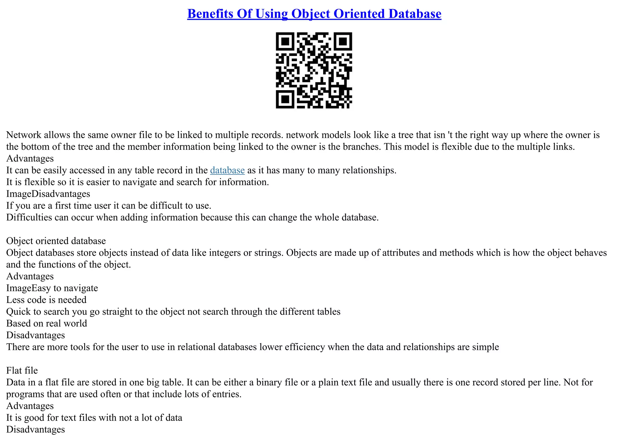Benefits Of Using Object Oriented Database
Network allows the same owner file to be linked to multiple records. network models look like a tree that isn 't the right way up where the owner is
the bottom of the tree and the member information being linked to the owner is the branches. This model is flexible due to the multiple links.
Advantages
It can be easily accessed in any table record in the database as it has many to many relationships.
It is flexible so it is easier to navigate and search for information.
ImageDisadvantages
If you are a first time user it can be difficult to use.
Difficulties can occur when adding information because this can change the whole database.
Object oriented database
Object databases store objects instead of data like integers or strings. Objects are made up of attributes and methods which is how the object behaves
and the functions of the object.
Advantages
ImageEasy to navigate
Less code is needed
Quick to search you go straight to the object not search through the different tables
Based on real world
Disadvantages
There are more tools for the user to use in relational databases lower efficiency when the data and relationships are simple
Flat file
Data in a flat file are stored in one big table. It can be either a binary file or a plain text file and usually there is one record stored per line. Not for
programs that are used often or that include lots of entries.
Advantages
It is good for text files with not a lot of data
Disadvantages
 