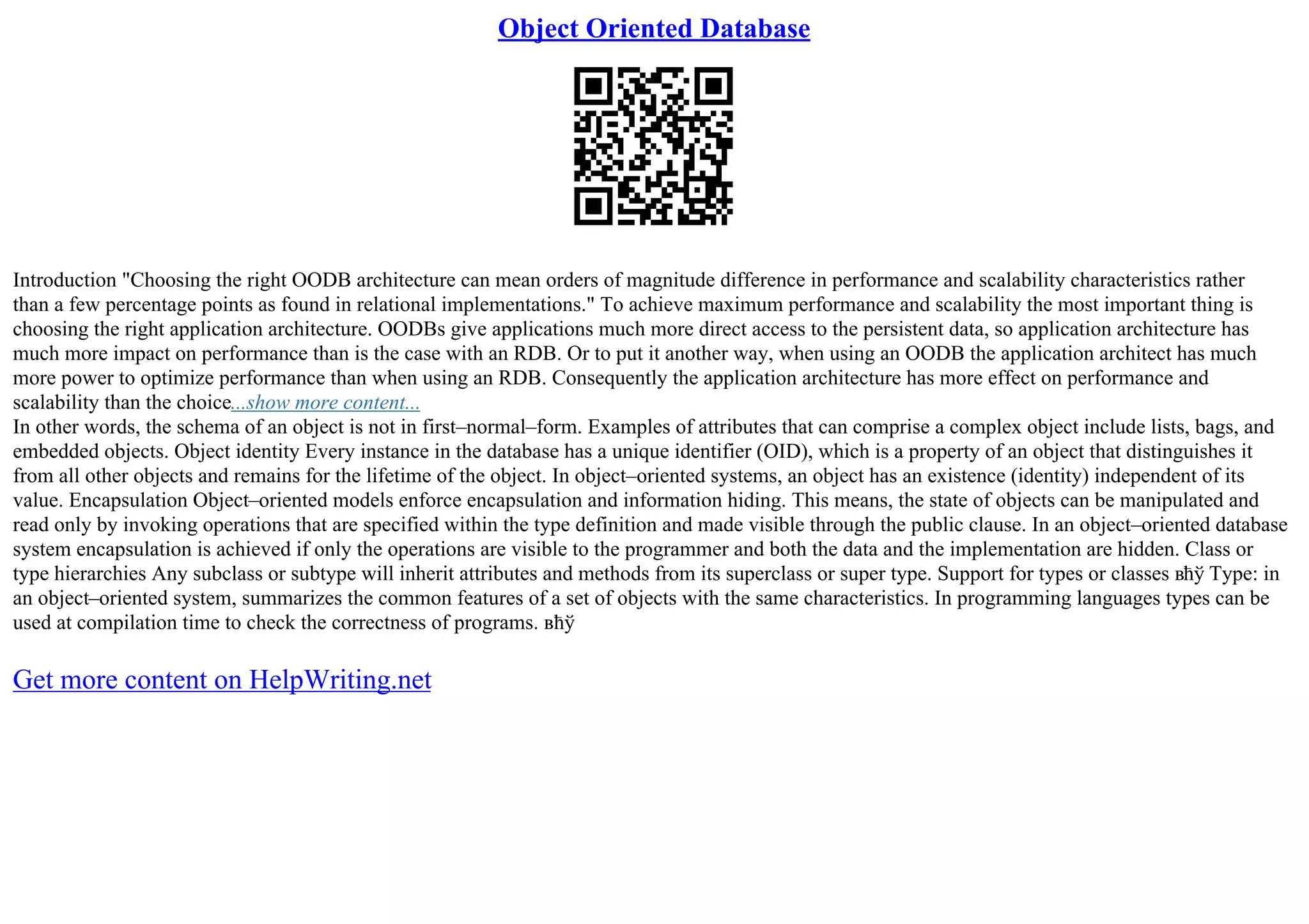 Object Oriented Database
Introduction "Choosing the right OODB architecture can mean orders of magnitude difference in performance and scalability characteristics rather
than a few percentage points as found in relational implementations." To achieve maximum performance and scalability the most important thing is
choosing the right application architecture. OODBs give applications much more direct access to the persistent data, so application architecture has
much more impact on performance than is the case with an RDB. Or to put it another way, when using an OODB the application architect has much
more power to optimize performance than when using an RDB. Consequently the application architecture has more effect on performance and
scalability than the choice...show more content...
In other words, the schema of an object is not in first–normal–form. Examples of attributes that can comprise a complex object include lists, bags, and
embedded objects. Object identity Every instance in the database has a unique identifier (OID), which is a property of an object that distinguishes it
from all other objects and remains for the lifetime of the object. In object–oriented systems, an object has an existence (identity) independent of its
value. Encapsulation Object–oriented models enforce encapsulation and information hiding. This means, the state of objects can be manipulated and
read only by invoking operations that are specified within the type definition and made visible through the public clause. In an object–oriented database
system encapsulation is achieved if only the operations are visible to the programmer and both the data and the implementation are hidden. Class or
type hierarchies Any subclass or subtype will inherit attributes and methods from its superclass or super type. Support for types or classes вћў Type: in
an object–oriented system, summarizes the common features of a set of objects with the same characteristics. In programming languages types can be
used at compilation time to check the correctness of programs. вћў
Get more content on HelpWriting.net
 