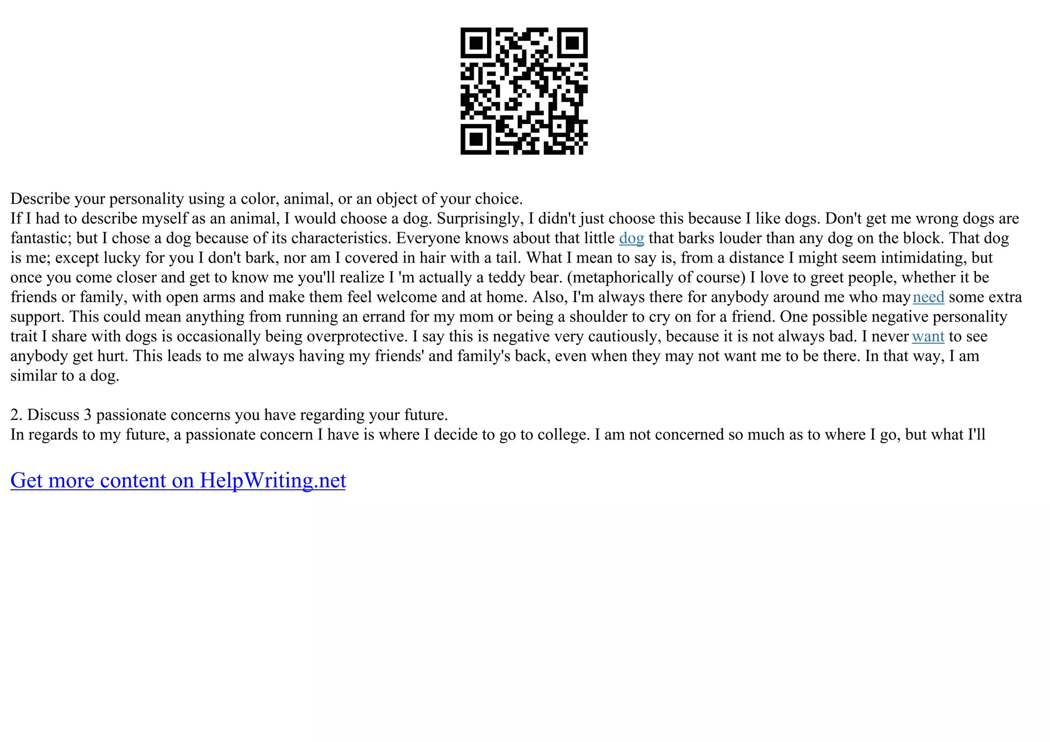 Describe your personality using a color, animal, or an object of your choice.
If I had to describe myself as an animal, I would choose a dog. Surprisingly, I didn't just choose this because I like dogs. Don't get me wrong dogs are
fantastic; but I chose a dog because of its characteristics. Everyone knows about that little dog that barks louder than any dog on the block. That dog
is me; except lucky for you I don't bark, nor am I covered in hair with a tail. What I mean to say is, from a distance I might seem intimidating, but
once you come closer and get to know me you'll realize I 'm actually a teddy bear. (metaphorically of course) I love to greet people, whether it be
friends or family, with open arms and make them feel welcome and at home. Also, I'm always there for anybody around me who mayneed some extra
support. This could mean anything from running an errand for my mom or being a shoulder to cry on for a friend. One possible negative personality
trait I share with dogs is occasionally being overprotective. I say this is negative very cautiously, because it is not always bad. I never want to see
anybody get hurt. This leads to me always having my friends' and family's back, even when they may not want me to be there. In that way, I am
similar to a dog.
2. Discuss 3 passionate concerns you have regarding your future.
In regards to my future, a passionate concern I have is where I decide to go to college. I am not concerned so much as to where I go, but what I'll
Get more content on HelpWriting.net
 