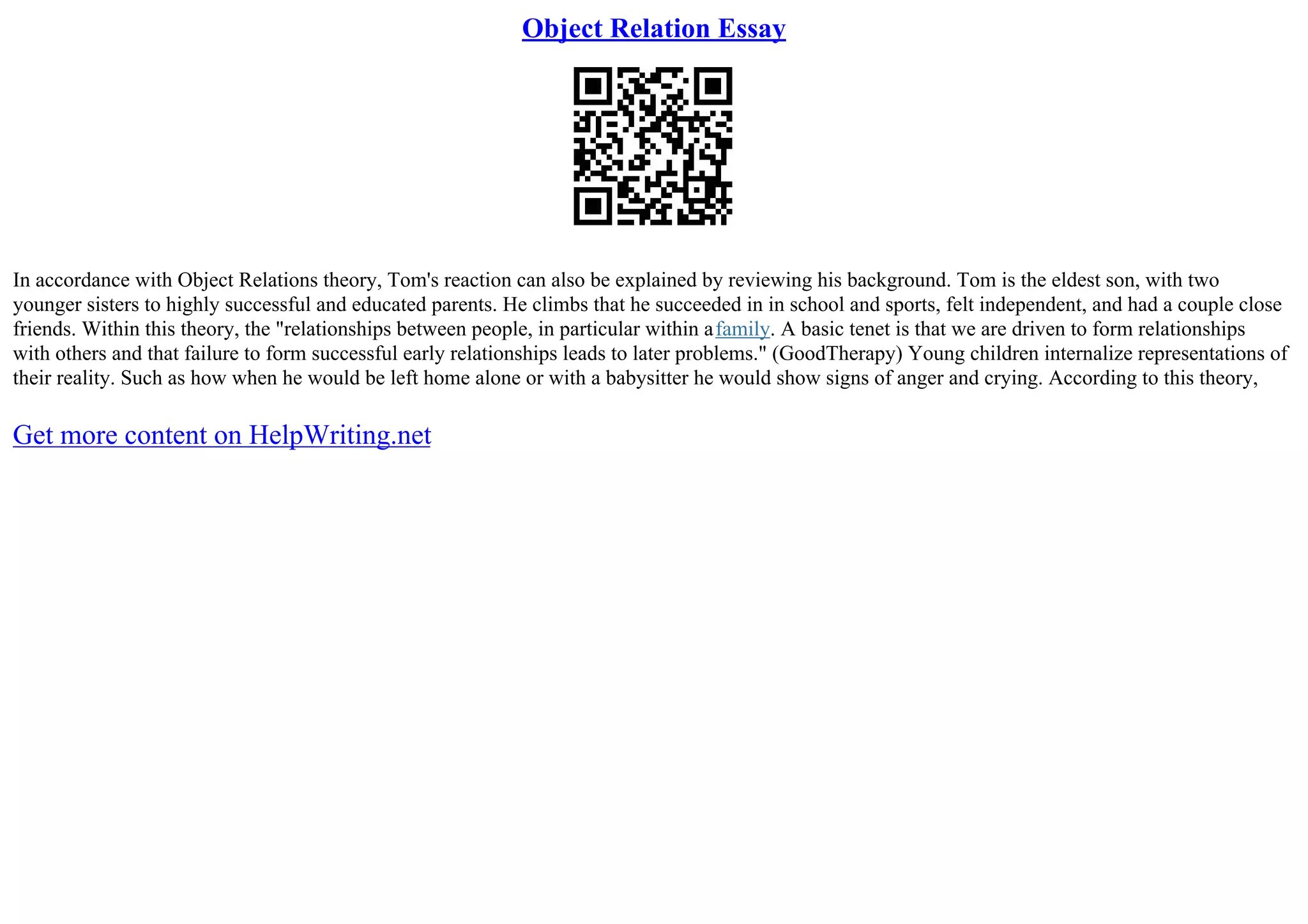 Object Relation Essay
In accordance with Object Relations theory, Tom's reaction can also be explained by reviewing his background. Tom is the eldest son, with two
younger sisters to highly successful and educated parents. He climbs that he succeeded in in school and sports, felt independent, and had a couple close
friends. Within this theory, the "relationships between people, in particular within afamily. A basic tenet is that we are driven to form relationships
with others and that failure to form successful early relationships leads to later problems." (GoodTherapy) Young children internalize representations of
their reality. Such as how when he would be left home alone or with a babysitter he would show signs of anger and crying. According to this theory,
Get more content on HelpWriting.net
 