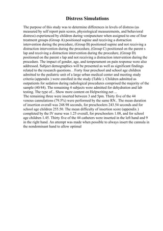 Distress Simulations
The purpose of this study was to determine differences in levels of distress (as
measured by self report pain scores, physiological measurements, and behavioral
distress) experienced by children during venipuncture when assigned to one of four
treatment groups (Group A) positioned supine and receiving a distraction
intervention during the procedure, (Group B) positioned supine and not receiving a
distraction intervention during the procedure, (Group C) positioned on the parent s
lap and receiving a distraction intervention during the procedure, (Group D)
positioned on the parent s lap and not receiving a distraction intervention during the
procedure. The impact of gender, age, and temperament on pain response were also
addressed. Subject demographics will be presented as well as significant findings
related to the research questions. . Forty four preschool and school age children
admitted to the pediatric unit of a large urban medical center and meeting study
criteria (appendix ) were enrolled in the study (Table ). Children admitted as
outpatients for sedation during radiological procedures comprised the majority of the
sample (40/44). The remaining 4 subjects were admitted for dehydration and lab
testing. The type of... Show more content on Helpwriting.net ...
The remaining three were inserted between 3 and 5pm. Thirty five of the 44
venous cannulations (79.5%) were performed by the same RN.. The mean duration
of insertion overall was 248.98 seconds, for preschoolers 243.54 seconds and for
school age children 255.50. The mean difficulty of insertion score (appendix )
completed by the IV nurse was 1.25 overall, for preschoolers 1.08, and for school
age children 1.45. Thirty five of the 44 catheters were inserted in the left hand and 9
in the right hand. An attempt was made when possible to always insert the cannula in
the nondominant hand to allow optimal
 