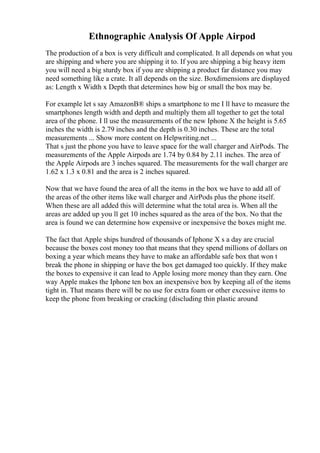 Ethnographic Analysis Of Apple Airpod
The production of a box is very difficult and complicated. It all depends on what you
are shipping and where you are shipping it to. If you are shipping a big heavy item
you will need a big sturdy box if you are shipping a product far distance you may
need something like a crate. It all depends on the size. Boxdimensions are displayed
as: Length x Width x Depth that determines how big or small the box may be.
For example let s say AmazonВ® ships a smartphone to me I ll have to measure the
smartphones length width and depth and multiply them all together to get the total
area of the phone. I ll use the measurements of the new Iphone X the height is 5.65
inches the width is 2.79 inches and the depth is 0.30 inches. These are the total
measurements ... Show more content on Helpwriting.net ...
That s just the phone you have to leave space for the wall charger and AirPods. The
measurements of the Apple Airpods are 1.74 by 0.84 by 2.11 inches. The area of
the Apple Airpods are 3 inches squared. The measurements for the wall charger are
1.62 x 1.3 x 0.81 and the area is 2 inches squared.
Now that we have found the area of all the items in the box we have to add all of
the areas of the other items like wall charger and AirPods plus the phone itself.
When these are all added this will determine what the total area is. When all the
areas are added up you ll get 10 inches squared as the area of the box. No that the
area is found we can determine how expensive or inexpensive the boxes might me.
The fact that Apple ships hundred of thousands of Iphone X s a day are crucial
because the boxes cost money too that means that they spend millions of dollars on
boxing a year which means they have to make an affordable safe box that won t
break the phone in shipping or have the box get damaged too quickly. If they make
the boxes to expensive it can lead to Apple losing more money than they earn. One
way Apple makes the Iphone ten box an inexpensive box by keeping all of the items
tight in. That means there will be no use for extra foam or other excessive items to
keep the phone from breaking or cracking (discluding thin plastic around
 