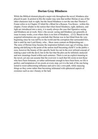Dorian Gray Blindness
While the Biblical element played a major role throughout the novel, blindness also
played its part. In protest to this the reader may note that neither Dorian or any of the
other characters lack in sight, but the literal blindness is not the one that Thomas C.
Foster refers to in Chapter 22 titled He s Blind for a Reason, You Know ; within this
chapter, Foster alludes to the notion that when literal blindness, sight, darkness, and
light are introduced into a story, it is nearly always the case that figurative seeing
and blindness are at work. Here s the caveat: seeing and blindness are generally at
issue in many works, even where there is no hint of blindness... (212). Based on the
acquired information one can conclude that Dorian was in fact blind from the very
beginning since he was naГЇve to the world and the corruption that surrounded him,
that is until he met Lord Henry, who... Show more content on Helpwriting.net ...
The story of Dorian Gray became the inspiration behind a new age of writing, more
daring and defying to the point of the notion itself becoming clichГ© in the public s
eyes, however the beauty of this specific book lies not in the over utilized concept of
making a pact with the devil, but in the fact that the plot can be infinitely analyzed
and new meanings found within each sentence. There is not an explicit meaning to
the novel, yet one can assume that the overview is such that life exists to test those
who have been fortunate, or rather unfortunate enough to have been born; no life is
perfect, and temptation of sin awaits at every step, yet it is the task of the one being
tested to resist unbecoming influence and carve one s own path, while enjoying
things as they come rather than becoming infatuated with ephemeral aspects of
existence such as one s beauty or the lack
 