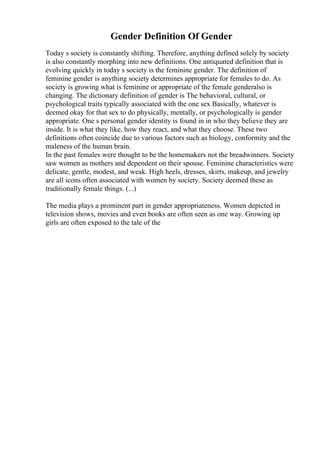 Gender Definition Of Gender
Today s society is constantly shifting. Therefore, anything defined solely by society
is also constantly morphing into new definitions. One antiquated definition that is
evolving quickly in today s society is the feminine gender. The definition of
feminine gender is anything society determines appropriate for females to do. As
society is growing what is feminine or appropriate of the female genderalso is
changing. The dictionary definition of gender is The behavioral, cultural, or
psychological traits typically associated with the one sex Basically, whatever is
deemed okay for that sex to do physically, mentally, or psychologically is gender
appropriate. One s personal gender identity is found in in who they believe they are
inside. It is what they like, how they react, and what they choose. These two
definitions often coincide due to various factors such as biology, conformity and the
maleness of the human brain.
In the past females were thought to be the homemakers not the breadwinners. Society
saw women as mothers and dependent on their spouse. Feminine characteristics were
delicate, gentle, modest, and weak. High heels, dresses, skirts, makeup, and jewelry
are all icons often associated with women by society. Society deemed these as
traditionally female things. (...)
The media plays a prominent part in gender appropriateness. Women depicted in
television shows, movies and even books are often seen as one way. Growing up
girls are often exposed to the tale of the
 