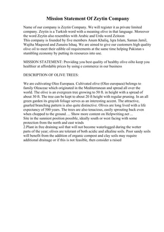 Mission Statement Of Zeytin Company
Name of our company is Zeytin Company. We will register it as private limited
company. Zeytin is a Turkish word with a meaning olive in that language. Moreover
the word Zeytin also resembles with Arabic and Urdu word Zeitoon
This company is founded by five members Anum Khaliq, Iqra Islam, Saman Jamil,
Wajiha Maqsood and Zunaira Ishaq. We are aimed to give our customers high quality
olive oil to meet their edible oil requirements at the same time helping Pakistan s
stumbling economy by putting its resources into use.
MISSION STATEMENT: Providing you best quality of healthy olive oilto keep you
healthier at affordable prices by using e commerce in our business
DESCRIPTION OF OLIVE TREES:
We are cultivating Oleo Europaea. Cultivated olive (Oleo europaea) belongs to
family Oleaceae which originated in the Mediterranean and spread all over the
world. The olive is an evergreen tree growing to 50 ft. in height with a spread of
about 30 ft. The tree can be kept to about 20 ft height with regular pruning. In an all
green garden its grayish foliage serves as an interesting accent. The attractive,
gnarled branching pattern is also quite distinctive. Olives are long lived with a life
expectancy of 500 years. The trees are also tenacious, easily sprouting back even
when chopped to the ground. ... Show more content on Helpwriting.net ...
Site in the sunniest position possible, ideally south or west facing with some
protection from the north and east winds
2.Plant in free draining soil that will not become waterlogged during the wetter
parts of the year; olives are tolerant of both acidic and alkaline soils. Poor sandy soils
will benefit from the addition of organic compost and clay soils may require
additional drainage or if this is not feasible, then consider a raised
 