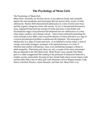 The Psychology of Mean Girls
The Psychology of Mean Girls
Mean Girls, ironically my favorite movie, in my opinion clearly and comically
depicts the misconceptions and stereotypes that are perceived by society of early
adolescents. Stanley Hall characterized adolescence as a time of storm and stress
and this negative image has stuck with society. As we ve learned and discussed in
class, Sigmund Freud took the concept of storm and stress a step further and
developed his stages of psychosocial development but saw adolescence as a time
when major conflicts were already solved. . Anna Freud continued researching the
same concepts as her father, and viewed the absence of storm and stress as a sign of
a serious psychological problem in adolescent development. The stereotype of
adolescence as a stage of storm and stress , or as labeled in society today, a time of
moody, acne laden teenagers, teenagers with raging hormones, or a time of
rebellion and conflict with parents, some even considering teenagers a threat to
adult tranquility. That being said, those are only a couple of the many stereotypes
that are depicted in the film Mean Girls. Mark Water s teen comedy film Mean
girls is a rather exaggerated film eluding to the portrayal of adolescent behavior is
modern society, particularly focusing on how female high school social cliques work
and the effect that it has on other girls with characters such as Regina George, Cady
Heron, Gretchen Wieners, Aaron Samuels, and Janis Ian. Mean Girls is an
 