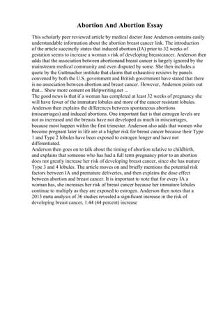Abortion And Abortion Essay
This scholarly peer reviewed article by medical doctor Jane Anderson contains easily
understandable information about the abortion breast cancer link. The introduction
of the article succinctly states that induced abortion (IA) prior to 32 weeks of
gestation seems to increase a woman s risk of developing breastcancer. Anderson then
adds that the association between abortionand breast cancer is largely ignored by the
mainstream medical community and even disputed by some. She then includes a
quote by the Guttmacher institute that claims that exhaustive reviews by panels
convened by both the U.S. government and British government have stated that there
is no association between abortion and breast cancer. However, Anderson points out
that... Show more content on Helpwriting.net ...
The good news is that if a woman has completed at least 32 weeks of pregnancy she
will have fewer of the immature lobules and more of the cancer resistant lobules.
Anderson then explains the differences between spontaneous abortions
(miscarriages) and induced abortions. One important fact is that estrogen levels are
not as increased and the breasts have not developed as much in miscarriages,
because most happen within the first trimester. Anderson also adds that women who
become pregnant later in life are at a higher risk for breast cancer because their Type
1 and Type 2 lobules have been exposed to estrogen longer and have not
differentiated.
Anderson then goes on to talk about the timing of abortion relative to childbirth,
and explains that someone who has had a full term pregnancy prior to an abortion
does not greatly increase her risk of developing breast cancer, since she has mature
Type 3 and 4 lobules. The article moves on and briefly mentions the potential risk
factors between IA and premature deliveries, and then explains the dose effect
between abortion and breast cancer. It is important to note that for every IA a
woman has, she increases her risk of breast cancer because her immature lobules
continue to multiply as they are exposed to estrogen. Anderson then notes that a
2013 meta analysis of 36 studies revealed a significant increase in the risk of
developing breast cancer, 1.44 (44 percent) increase
 