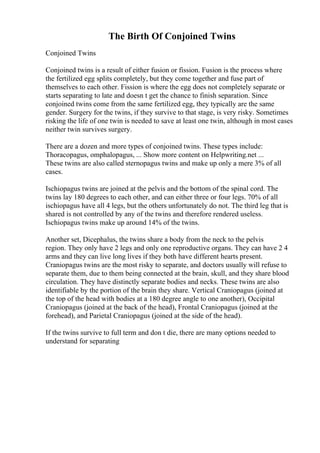 The Birth Of Conjoined Twins
Conjoined Twins
Conjoined twins is a result of either fusion or fission. Fusion is the process where
the fertilized egg splits completely, but they come together and fuse part of
themselves to each other. Fission is where the egg does not completely separate or
starts separating to late and doesn t get the chance to finish separation. Since
conjoined twins come from the same fertilized egg, they typically are the same
gender. Surgery for the twins, if they survive to that stage, is very risky. Sometimes
risking the life of one twin is needed to save at least one twin, although in most cases
neither twin survives surgery.
There are a dozen and more types of conjoined twins. These types include:
Thoracopagus, omphalopagus, ... Show more content on Helpwriting.net ...
These twins are also called sternopagus twins and make up only a mere 3% of all
cases.
Ischiopagus twins are joined at the pelvis and the bottom of the spinal cord. The
twins lay 180 degrees to each other, and can either three or four legs. 70% of all
ischiopagus have all 4 legs, but the others unfortunately do not. The third leg that is
shared is not controlled by any of the twins and therefore rendered useless.
Ischiopagus twins make up around 14% of the twins.
Another set, Dicephalus, the twins share a body from the neck to the pelvis
region. They only have 2 legs and only one reproductive organs. They can have 2 4
arms and they can live long lives if they both have different hearts present.
Craniopagus twins are the most risky to separate, and doctors usually will refuse to
separate them, due to them being connected at the brain, skull, and they share blood
circulation. They have distinctly separate bodies and necks. These twins are also
identifiable by the portion of the brain they share. Vertical Craniopagus (joined at
the top of the head with bodies at a 180 degree angle to one another), Occipital
Craniopagus (joined at the back of the head), Frontal Craniopagus (joined at the
forehead), and Parietal Craniopagus (joined at the side of the head).
If the twins survive to full term and don t die, there are many options needed to
understand for separating
 