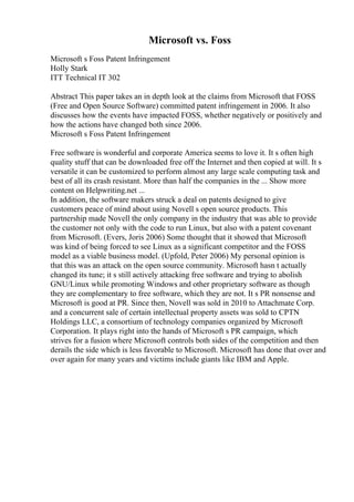 Microsoft vs. Foss
Microsoft s Foss Patent Infringement
Holly Stark
ITT Technical IT 302
Abstract This paper takes an in depth look at the claims from Microsoft that FOSS
(Free and Open Source Software) committed patent infringement in 2006. It also
discusses how the events have impacted FOSS, whether negatively or positively and
how the actions have changed both since 2006.
Microsoft s Foss Patent Infringement
Free software is wonderful and corporate America seems to love it. It s often high
quality stuff that can be downloaded free off the Internet and then copied at will. It s
versatile it can be customized to perform almost any large scale computing task and
best of all its crash resistant. More than half the companies in the ... Show more
content on Helpwriting.net ...
In addition, the software makers struck a deal on patents designed to give
customers peace of mind about using Novell s open source products. This
partnership made Novell the only company in the industry that was able to provide
the customer not only with the code to run Linux, but also with a patent covenant
from Microsoft. (Evers, Joris 2006) Some thought that it showed that Microsoft
was kind of being forced to see Linux as a significant competitor and the FOSS
model as a viable business model. (Upfold, Peter 2006) My personal opinion is
that this was an attack on the open source community. Microsoft hasn t actually
changed its tune; it s still actively attacking free software and trying to abolish
GNU/Linux while promoting Windows and other proprietary software as though
they are complementary to free software, which they are not. It s PR nonsense and
Microsoft is good at PR. Since then, Novell was sold in 2010 to Attachmate Corp.
and a concurrent sale of certain intellectual property assets was sold to CPTN
Holdings LLC, a consortium of technology companies organized by Microsoft
Corporation. It plays right into the hands of Microsoft s PR campaign, which
strives for a fusion where Microsoft controls both sides of the competition and then
derails the side which is less favorable to Microsoft. Microsoft has done that over and
over again for many years and victims include giants like IBM and Apple.
 