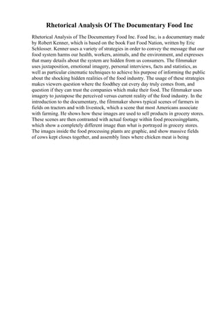 Rhetorical Analysis Of The Documentary Food Inc
Rhetorical Analysis of The Documentary Food Inc. Food Inc, is a documentary made
by Robert Kenner, which is based on the book Fast Food Nation, written by Eric
Schlosser. Kenner uses a variety of strategies in order to convey the message that our
food system harms our health, workers, animals, and the environment, and expresses
that many details about the system are hidden from us consumers. The filmmaker
uses juxtaposition, emotional imagery, personal interviews, facts and statistics, as
well as particular cinematic techniques to achieve his purpose of informing the public
about the shocking hidden realities of the food industry. The usage of these strategies
makes viewers question where the foodthey eat every day truly comes from, and
question if they can trust the companies which make their food. The filmmaker uses
imagery to juxtapose the perceived versus current reality of the food industry. In the
introduction to the documentary, the filmmaker shows typical scenes of farmers in
fields on tractors and with livestock, which a scene that most Americans associate
with farming. He shows how these images are used to sell products in grocery stores.
These scenes are then contrasted with actual footage within food processingplants,
which show a completely different image than what is portrayed in grocery stores.
The images inside the food processing plants are graphic, and show massive fields
of cows kept closes together, and assembly lines where chicken meat is being
 