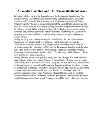 Alexander Hamilton And The Democratic-Republicans
Two rival political parties, the Federalists and the Democratic Republicans, first
transpired in the United States government in the eighteenth century Alexander
Hamilton and Thomas Jefferson leading each. Alexander Hamilton and Thomas
Jefferson were key figures in the development of the United States of America into
what the country is today. Each figure leading their political partybattled one another
for political control. While both public figures left a lasting impact on the nation,
Hamilton and Jefferson contrasted one another when interpreting the Constitution,
assigning government authority, implementing economic policies, and creating
foreign policy.
During the early years of establishing the United States, the role of the national
government was a major controversial issue. Highly differing views of the
Constitution, economic policies, and foreign affairs caused two major political
parties to emerge the Federalists in 1789 and the Democratic Republicans following
three years after. The two political parties caused a great divide among America.
Alexander Hamilton was the founder of the Federalist Party, while Thomas ... Show
more content on Helpwriting.net ...
During this time period, each political party felt a specific type of American should
have authority in the government. Thomas Jefferson believed white men, no matter
their wealth, should play an active role in voting and politics. However, Hamilton and
his Federalist party s contradicted Democratic Republicans ideas. Hamilton believed
the aristocratic, white men should have national authority of power. He distrusted the
common man and Americans ability to rule themselves. (Lindop). Jefferson
supported educating the average American, whereas Hamilton did not trust the
common man and did not value their say in the government. Hamilton and Jefferson
held differing opinions about which Americans should be involved in governing the
 