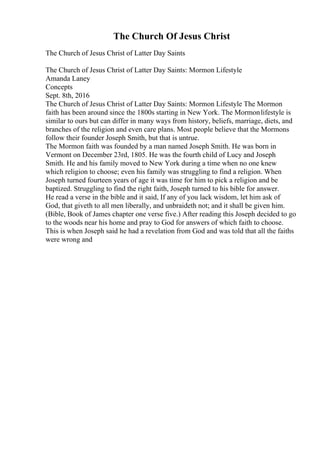 The Church Of Jesus Christ
The Church of Jesus Christ of Latter Day Saints
The Church of Jesus Christ of Latter Day Saints: Mormon Lifestyle
Amanda Laney
Concepts
Sept. 8th, 2016
The Church of Jesus Christ of Latter Day Saints: Mormon Lifestyle The Mormon
faith has been around since the 1800s starting in New York. The Mormonlifestyle is
similar to ours but can differ in many ways from history, beliefs, marriage, diets, and
branches of the religion and even care plans. Most people believe that the Mormons
follow their founder Joseph Smith, but that is untrue.
The Mormon faith was founded by a man named Joseph Smith. He was born in
Vermont on December 23rd, 1805. He was the fourth child of Lucy and Joseph
Smith. He and his family moved to New York during a time when no one knew
which religion to choose; even his family was struggling to find a religion. When
Joseph turned fourteen years of age it was time for him to pick a religion and be
baptized. Struggling to find the right faith, Joseph turned to his bible for answer.
He read a verse in the bible and it said, If any of you lack wisdom, let him ask of
God, that giveth to all men liberally, and unbraideth not; and it shall be given him.
(Bible, Book of James chapter one verse five.) After reading this Joseph decided to go
to the woods near his home and pray to God for answers of which faith to choose.
This is when Joseph said he had a revelation from God and was told that all the faiths
were wrong and
 