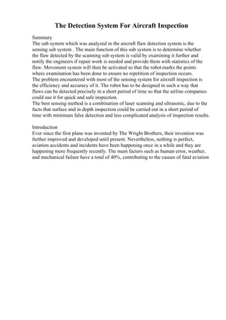 The Detection System For Aircraft Inspection
Summary
The sub system which was analyzed in the aircraft flaw detection system is the
sensing sub system . The main function of this sub system is to determine whether
the flaw detected by the scanning sub system is valid by examining it further and
notify the engineers if repair work is needed and provide them with statistics of the
flaw. Movement system will then be activated so that the robot marks the points
where examination has been done to ensure no repetition of inspection occurs.
The problem encountered with most of the sensing system for aircraft inspection is
the efficiency and accuracy of it. The robot has to be designed in such a way that
flaws can be detected precisely in a short period of time so that the airline companies
could use it for quick and safe inspection.
The best sensing method is a combination of laser scanning and ultrasonic, due to the
facts that surface and in depth inspection could be carried out in a short period of
time with minimum false detection and less complicated analysis of inspection results.
Introduction
Ever since the first plane was invented by The Wright Brothers, their invention was
further improved and developed until present. Nevertheless, nothing is perfect,
aviation accidents and incidents have been happening once in a while and they are
happening more frequently recently. The main factors such as human error, weather,
and mechanical failure have a total of 40%, contributing to the causes of fatal aviation
 