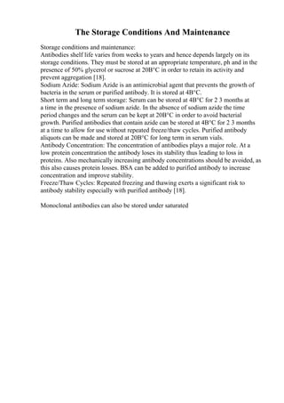 The Storage Conditions And Maintenance
Storage conditions and maintenance:
Antibodies shelf life varies from weeks to years and hence depends largely on its
storage conditions. They must be stored at an appropriate temperature, ph and in the
presence of 50% glycerol or sucrose at 20В°C in order to retain its activity and
prevent aggregation [18].
Sodium Azide: Sodium Azide is an antimicrobial agent that prevents the growth of
bacteria in the serum or purified antibody. It is stored at 4В°C.
Short term and long term storage: Serum can be stored at 4В°C for 2 3 months at
a time in the presence of sodium azide. In the absence of sodium azide the time
period changes and the serum can be kept at 20В°C in order to avoid bacterial
growth. Purified antibodies that contain azide can be stored at 4В°C for 2 3 months
at a time to allow for use without repeated freeze/thaw cycles. Purified antibody
aliquots can be made and stored at 20В°C for long term in serum vials.
Antibody Concentration: The concentration of antibodies plays a major role. At a
low protein concentration the antibody loses its stability thus leading to loss in
proteins. Also mechanically increasing antibody concentrations should be avoided, as
this also causes protein losses. BSA can be added to purified antibody to increase
concentration and improve stability.
Freeze/Thaw Cycles: Repeated freezing and thawing exerts a significant risk to
antibody stability especially with purified antibody [18].
Monoclonal antibodies can also be stored under saturated
 