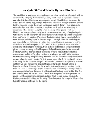 Analysis Of Cloud Painter By Jane Flanders
The world has several great poets and numerous mind blowing works, each with its
own way of portraying its own message using symbolism to represent lessons of
everyday life. Jane Flanders wrote the poem named Cloud Painter she shows the
world from an artistic way, using a painter and his canvas to help the reader picture
the true meaning behind the words and images created. Robert Frost takes on the
same idea, but uses a less complex example so that it makes his work easy to
understand while not revealing the actual meaning of the poem. Frost and
Flanders are just two of the many poets that use nature as a way of explaining the
very lessons in life. Each poet has a different way of presenting similar images but
from a different perspective. Poems are short stories that have a meaning behind
them without revealing them in obvious ways. Although some are confusing and
may use a different style there are a few that present the same message even if they
are written by a different poet. Cloud Painter written by Jane Flanders uses the
clouds and other subjects of nature. Such as trees and the hills. to help the reader
picture the true meaning behind her poem. Robert Frost s poem by the name of
Nothing Gold Can Stay also takes the nature route to convey the point of his
poems words and their Each has a unique way of creating an idea that most can
relate to emotionally and physically. Flanders sees the world as a simple backdrop
as seen when she simply states, At first, as you know, the sky is incidental a drape,
a backdrop for the trees and steeples. Here an oak clutches a rock (already he works
outdoors), a wall buckles but does not break, water pearls through a lock, a
haywain trembles. Showing that the world is just another curtain painting that is
there for looks. The message behind this line is that life rests upon a single canvas
and although it has been damaged it still stands as if to hang on to its life. The first
line sets the poem for the next line to come which explains the main point of the
poem The pleasures of landscape are endless. What is seen should be enough.
Horizons are typically high and far away. This shows that the things in life are often
taken for granted and used for the wrong
 