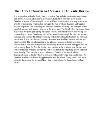 The Theme Of Seasons And Seasons In The Scarlet Ibis By...
It is impossible to find a family that is problem free and does not go through its ups
and downs. Seasons often marks a progress, here it not only sets the way for
Doodles progress of becoming like a normal boy, but it is used as a way to show the
growth of the sibling relationship between the two brothers. Seasons and weather
play an important role in setting the tone and mood of the story. An example of the
motif of seasons and weather is seen in the short storyThe Scarlet Ibis by James Hurst
as doodles progress goes along with each season. This motif is used to develop the
relationship between Doodleand his brother as evident through the clove of seasons,
summer, and storms. dd At the beginning of the story Doodles brother, the narrator,
recalls that It was the clove of seasons, Summer was dead but autumn had not yet
been born (9). The literal meaning to the clove of seasons is the in between of
seasons but in this story it represents uncertainty for what s about to happen and an
end to happy days. At first the brother was excited to be getting a new brother and
someone to play with and so was the rest of the family to be getting a new addition
to the family. That happiness soon ends when Doodle is born with a head
disproportionate to his tiny body which was red and shriveled like an old man (9).
Doodles brother calls him a disappointment and the whole family thinks that he is
going to die, except for his aunt Nicey that remains hopeful throughout. Nobody
knows
 