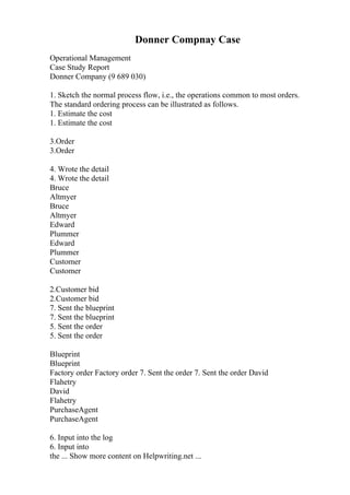 Donner Compnay Case
Operational Management
Case Study Report
Donner Company (9 689 030)
1. Sketch the normal process flow, i.e., the operations common to most orders.
The standard ordering process can be illustrated as follows.
1. Estimate the cost
1. Estimate the cost
3.Order
3.Order
4. Wrote the detail
4. Wrote the detail
Bruce
Altmyer
Bruce
Altmyer
Edward
Plummer
Edward
Plummer
Customer
Customer
2.Customer bid
2.Customer bid
7. Sent the blueprint
7. Sent the blueprint
5. Sent the order
5. Sent the order
Blueprint
Blueprint
Factory order Factory order 7. Sent the order 7. Sent the order David
Flahetry
David
Flahetry
PurchaseAgent
PurchaseAgent
6. Input into the log
6. Input into
the ... Show more content on Helpwriting.net ...
 