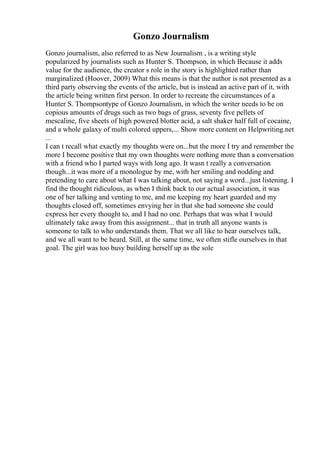 Gonzo Journalism
Gonzo journalism, also referred to as New Journalism , is a writing style
popularized by journalists such as Hunter S. Thompson, in which Because it adds
value for the audience, the creator s role in the story is highlighted rather than
marginalized (Hoover, 2009) What this means is that the author is not presented as a
third party observing the events of the article, but is instead an active part of it, with
the article being written first person. In order to recreate the circumstances of a
Hunter S. Thompsontype of Gonzo Journalism, in which the writer needs to be on
copious amounts of drugs such as two bags of grass, seventy five pellets of
mescaline, five sheets of high powered blotter acid, a salt shaker half full of cocaine,
and a whole galaxy of multi colored uppers,... Show more content on Helpwriting.net
...
I can t recall what exactly my thoughts were on...but the more I try and remember the
more I become positive that my own thoughts were nothing more than a conversation
with a friend who I parted ways with long ago. It wasn t really a conversation
though...it was more of a monologue by me, with her smiling and nodding and
pretending to care about what I was talking about, not saying a word...just listening. I
find the thought ridiculous, as when I think back to our actual association, it was
one of her talking and venting to me, and me keeping my heart guarded and my
thoughts closed off, sometimes envying her in that she had someone she could
express her every thought to, and I had no one. Perhaps that was what I would
ultimately take away from this assignment... that in truth all anyone wants is
someone to talk to who understands them. That we all like to hear ourselves talk,
and we all want to be heard. Still, at the same time, we often stifle ourselves in that
goal. The girl was too busy building herself up as the sole
 