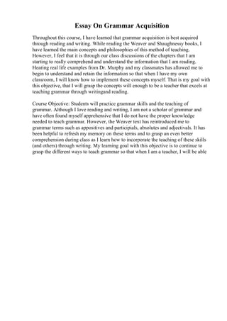 Essay On Grammar Acquisition
Throughout this course, I have learned that grammar acquisition is best acquired
through reading and writing. While reading the Weaver and Shaughnessy books, I
have learned the main concepts and philosophies of this method of teaching.
However, I feel that it is through our class discussions of the chapters that I am
starting to really comprehend and understand the information that I am reading.
Hearing real life examples from Dr. Murphy and my classmates has allowed me to
begin to understand and retain the information so that when I have my own
classroom, I will know how to implement these concepts myself. That is my goal with
this objective, that I will grasp the concepts will enough to be a teacher that excels at
teaching grammar through writingand reading.
Course Objective: Students will practice grammar skills and the teaching of
grammar. Although I love reading and writing, I am not a scholar of grammar and
have often found myself apprehensive that I do not have the proper knowledge
needed to teach grammar. However, the Weaver text has reintroduced me to
grammar terms such as appositives and participials, absolutes and adjectivals. It has
been helpful to refresh my memory on these terms and to grasp an even better
comprehension during class as I learn how to incorporate the teaching of these skills
(and others) through writing. My learning goal with this objective is to continue to
grasp the different ways to teach grammar so that when I am a teacher, I will be able
 