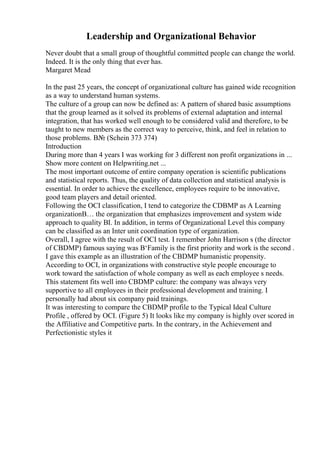 Leadership and Organizational Behavior
Never doubt that a small group of thoughtful committed people can change the world.
Indeed. It is the only thing that ever has.
Margaret Mead
In the past 25 years, the concept of organizational culture has gained wide recognition
as a way to understand human systems.
The culture of a group can now be defined as: A pattern of shared basic assumptions
that the group learned as it solved its problems of external adaptation and internal
integration, that has worked well enough to be considered valid and therefore, to be
taught to new members as the correct way to perceive, think, and feel in relation to
those problems. В№ (Schein 373 374)
Introduction
During more than 4 years I was working for 3 different non profit organizations in ...
Show more content on Helpwriting.net ...
The most important outcome of entire company operation is scientific publications
and statistical reports. Thus, the quality of data collection and statistical analysis is
essential. In order to achieve the excellence, employees require to be innovative,
good team players and detail oriented.
Following the OCI classification, I tend to categorize the CDBMP as A Learning
organizationВ… the organization that emphasizes improvement and system wide
approach to quality ВІ. In addition, in terms of Organizational Level this company
can be classified as an Inter unit coordination type of organization.
Overall, I agree with the result of OCI test. I remember John Harrison s (the director
of CBDMP) famous saying was В‘Family is the first priority and work is the second .
I gave this example as an illustration of the CBDMP humanistic propensity.
According to OCI, in organizations with constructive style people encourage to
work toward the satisfaction of whole company as well as each employee s needs.
This statement fits well into CBDMP culture: the company was always very
supportive to all employees in their professional development and training. I
personally had about six company paid trainings.
It was interesting to compare the CBDMP profile to the Typical Ideal Culture
Profile , offered by OCI. (Figure 5) It looks like my company is highly over scored in
the Affiliative and Competitive parts. In the contrary, in the Achievement and
Perfectionistic styles it
 