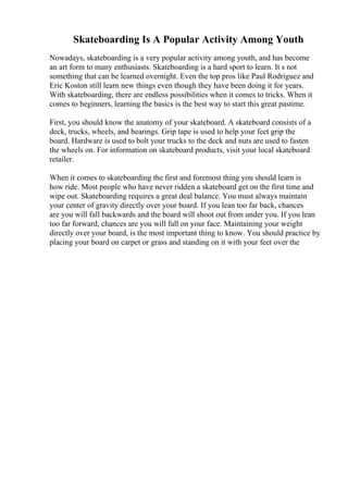 Skateboarding Is A Popular Activity Among Youth
Nowadays, skateboarding is a very popular activity among youth, and has become
an art form to many enthusiasts. Skateboarding is a hard sport to learn. It s not
something that can be learned overnight. Even the top pros like Paul Rodriguez and
Eric Koston still learn new things even though they have been doing it for years.
With skateboarding, there are endless possibilities when it comes to tricks. When it
comes to beginners, learning the basics is the best way to start this great pastime.
First, you should know the anatomy of your skateboard. A skateboard consists of a
deck, trucks, wheels, and bearings. Grip tape is used to help your feet grip the
board. Hardware is used to bolt your trucks to the deck and nuts are used to fasten
the wheels on. For information on skateboard products, visit your local skateboard
retailer.
When it comes to skateboarding the first and foremost thing you should learn is
how ride. Most people who have never ridden a skateboard get on the first time and
wipe out. Skateboarding requires a great deal balance. You must always maintain
your center of gravity directly over your board. If you lean too far back, chances
are you will fall backwards and the board will shoot out from under you. If you lean
too far forward, chances are you will fall on your face. Maintaining your weight
directly over your board, is the most important thing to know. You should practice by
placing your board on carpet or grass and standing on it with your feet over the
 