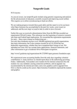 Nonprofit Goals
Hi Everyone,
As you are aware, our nonprofit goals include using genomic sequencing and analysis
for the advancement of education, scientific research and improving social welfare.
This requires us to utilize crowdsourcing to fund our efforts.
We are making progress towards these goals daily and this report is to let you know
what Open Genomes has accomplished in the past few weeks, some issues we
addressed, and the next steps we need to take in order to move forward.
Earlier this year we received a determination letter from the IRS that awarded our
organization 501(c)(3) status. This milestone was the beginning of extensive research
into State and Federal legal implications. We researched the registration requirements
for each ... Show more content on Helpwriting.net ...
Not only does Guidestar.org have over 100,000 registered non profit organizations
that share information, but it also contains records for all US 5010(3)(c) tax
deductible organizations, whether they have completed their listings or not. We
uploaded our Form 1023 tax exempt status applications, financial statements, and
other information to get a Guidestar Silver Participant recognition.
http://www2.guidestar.org/organizations/46 2725903/open genomes foundation.aspx
We experienced some accounting hurdles from the early days regarding volunteer
contributions vs. loans and how we should report these to the authorizing governing
bodies. Additionally, Ted needed a new modem for his internet connection (his old
modem was very outdated, causing connection problems, and an upgrade was
recommended by the internet provider), and a new graphics card to upgrade from
EGA so that he could see his screen. Open Genomes Foundation expensed the modem
and graphics
 