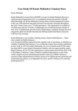 Case Study Of Kotak Mahindra Common Store
Kotak Mahindra
Kotak Mahindra Common Store (KMMF) oversaw by Kotak Mahindra Resource
Administration Organization Ltd., is a completely possessed auxiliary of Kotak
Mahindra Bank Ltd. Kotak Mahindra Common Store initially dispatched its plans
in the year 1998 and from that point forward it has become colossally throughout
the years. Today it has over a 7.5 lakh speculators. The organization is available in
76 urban areas and has 79 limbs. It additionally has worldwide business locales at
New York. It additionally gets the credit of dispatching a standout amongst the most
imaginative plans like Kotak Overlaid and offering Kotak bond Store Connected
with Free Life coverage.
Kotak Mahindra is one of India s heading money related establishments, ... Show
more content on Helpwriting.net ...
is an American holding organization that, together with its auxiliaries, is alluded to as
Franklin Templeton Speculations; it is a worldwide venture firm initially established
in New York in 1947 as Franklin Merchants, Inc. It is recorded on the NYSE under
the ticker BEN, to pay tribute to Benjamin Franklin, who was appreciated by author
Rupert Johnson, Sr. In 1973 the organization s central station moved from New York
to San Mateo, California. Today, Franklin Templeton Speculations is one of the
world s biggest resource administration bunches with over Us$844.7 billion in
resources under administration (AUM) in excess of 25 million private, proficient and
institutional speculators, as at September 30, 2013, up $29.7 billion or 4% amid the
fourth quarter (FY
 