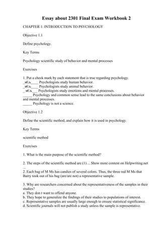 Essay about 2301 Final Exam Workbook 2
CHAPTER 1: INTRODUCTION TO PSYCHOLOGY
Objective 1.1
Define psychology.
Key Terms
Psychology scientific study of behavior and mental processes
Exercises
1. Put a check mark by each statement that is true regarding psychology.
_в€
љ____ Psychologists study human behavior.
_в€
љ____ Psychologists study animal behavior.
_ в€
љ___ Psychologists study emotions and mental processes.
_____ Psychology and common sense lead to the same conclusions about behavior
and mental processes.
_____ Psychology is not a science.
Objective 1.2
Define the scientific method, and explain how it is used in psychology.
Key Terms
scientific method
Exercises
1. What is the main purpose of the scientific method?
2. The steps of the scientific method are (1) ... Show more content on Helpwriting.net
...
2. Each bag of M Ms has candies of several colors. Thus, the three red M Ms that
Barry took out of his bag (are/are not) a representative sample.
3. Why are researchers concerned about the representativeness of the samples in their
studies?
a. They don t want to offend anyone.
b. They hope to generalize the findings of their studies to populations of interest.
c. Representative samples are usually large enough to ensure statistical significance.
d. Scientific journals will not publish a study unless the sample is representative.
 