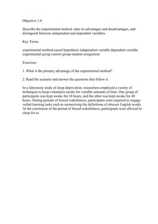 Objective 1.6
Describe the experimental method, state its advantages and disadvantages, and
distinguish between independent and dependent variables.
Key Terms
experimental method causal hypothesis independent variable dependent variable
experimental group control group random assignment
Exercises
1. What is the primary advantage of the experimental method?
2. Read the scenario and answer the questions that follow it.
In a laboratory study of sleep deprivation, researchers employed a variety of
techniques to keep volunteers awake for variable amounts of time. One group of
participants was kept awake for 24 hours, and the other was kept awake for 48
hours. During periods of forced wakefulness, participants were required to engage
verbal learning tasks such as memorizing the definitions of obscure English words.
At the conclusion of the period of forced wakefulness, participants were allowed to
sleep for as
 