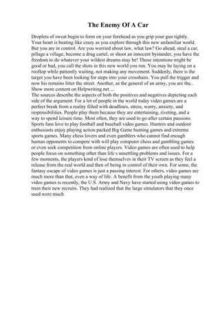 The Enemy Of A Car
Droplets of sweat begin to form on your forehead as you grip your gun tightly.
Your heart is beating like crazy as you explore through this new unfamiliar world.
But you are in control. Are you worried about law, what law? Go ahead, steal a car,
pillage a village, become a drug cartel, or shoot an innocent bystander, you have the
freedom to do whatever your wildest dreams may be! Those intentions might be
good or bad, you call the shots in this new world you run. You may be laying on a
rooftop while patiently waiting, not making any movement. Suddenly, there is the
target you have been looking for steps into your crosshairs. You pull the trigger and
now his remains litter the street. Another, as the general of an army, you are the...
Show more content on Helpwriting.net ...
The sources describe the aspects of both the positives and negatives depicting each
side of the argument. For a lot of people in the world today video games are a
perfect break from a reality filled with deadlines, stress, worry, anxiety, and
responsibilities. People play them because they are entertaining, riveting, and a
way to spend leisure time. Most often, they are used to go after certain passions.
Sports fans love to play football and baseball video games. Hunters and outdoor
enthusiasts enjoy playing action packed Big Game hunting games and extreme
sports games. Many chess lovers and even gamblers who cannot find enough
human opponents to compete with will play computer chess and gambling games
or even seek competition from online players. Video games are often used to help
people focus on something other than life s unsettling problems and issues. For a
few moments, the players kind of lose themselves in their TV screen as they feel a
release from the real world and then of being in control of their own. For some, the
fantasy escape of video games is just a passing interest. For others, video games are
much more than that, even a way of life. A benefit from the youth playing many
video games is recently, the U.S. Army and Navy have started using video games to
train their new recruits. They had realized that the large simulators that they once
used were much
 