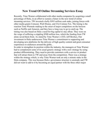 New Trend Of Online Streaming Services Essay
Recently, Time Warner collaborated with other media companies by acquiring a small
percentage of Hulu, in an effort to sustain a future in the new trend of online
streaming services. TW invested a hefty $583 million cash stake, joining forces with
other media giants Comcast, Walt Disney, and 21st Century Fox. The timing is the
reaction Time Warneris making to the onset of major competitors on the horizon
such as Netflix and Amazon, and they have a long way to go to catch up. The
timing was also based on Hulu s need for big capital to stay afloat. They were on
the verge of suffering a crippling $500 million loss, which the funding from TW
alone saved them from. As stated by Time Warner s CEO, Jeff Bewkes, Our
investment in Hulu underscores Time Warner s commitment to supporting and
developing new platforms for the delivery of high quality content and great consumer
experiences to audiences around the globe, .
In order to strengthen its position within the industry, the managers at Time Warner
had to complement some of its usual generic strategy with a new strategy by using
product differentiating. They need to provide customers with a service or product
that will attract them to TW and away from the competition. There was a strategy
within the strategy which, is why Time Warner took an only a minute stake in the
Hulu company. This was because Hulu s governance structure is unsteady and TW
did not want to add to it by becoming an equal partner with the three other major
 
