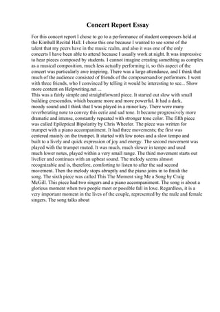Concert Report Essay
For this concert report I chose to go to a performance of student composers held at
the Kimball Recital Hall. I chose this one because I wanted to see some of the
talent that my peers have in the music realm, and also it was one of the only
concerts I have been able to attend because I usually work at night. It was impressive
to hear pieces composed by students. I cannot imagine creating something as complex
as a musical composition, much less actually performing it, so this aspect of the
concert was particularly awe inspiring. There was a large attendance, and I think that
much of the audience consisted of friends of the composersand/or performers. I went
with three friends, who I convinced by telling it would be interesting to see... Show
more content on Helpwriting.net ...
This was a fairly simple and straightforward piece. It started out slow with small
building crescendos, which became more and more powerful. It had a dark,
moody sound and I think that I was played in a minor key. There were many
reverberating note to convey this eerie and sad tone. It became progressively more
dramatic and intense, constantly repeated with stronger tone color. The fifth piece
was called Epileptical Bipolarity by Chris Wheeler. The piece was written for
trumpet with a piano accompaniment. It had three movements; the first was
centered mainly on the trumpet. It started with low notes and a slow tempo and
built to a lively and quick expression of joy and energy. The second movement was
played with the trumpet muted. It was much, much slower in tempo and used
much lower notes, played within a very small range. The third movement starts out
livelier and continues with an upbeat sound. The melody seems almost
recognizable and is, therefore, comforting to listen to after the sad second
movement. Then the melody stops abruptly and the piano joins in to finish the
song. The sixth piece was called This The Moment sing Me a Song by Craig
McGill. This piece had two singers and a piano accompaniment. The song is about a
glorious moment when two people meet or possible fall in love. Regardless, it is a
very important moment in the lives of the couple, represented by the male and female
singers. The song talks about
 