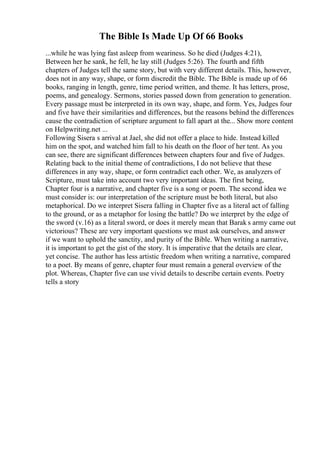 The Bible Is Made Up Of 66 Books
...while he was lying fast asleep from weariness. So he died (Judges 4:21),
Between her he sank, he fell, he lay still (Judges 5:26). The fourth and fifth
chapters of Judges tell the same story, but with very different details. This, however,
does not in any way, shape, or form discredit the Bible. The Bible is made up of 66
books, ranging in length, genre, time period written, and theme. It has letters, prose,
poems, and genealogy. Sermons, stories passed down from generation to generation.
Every passage must be interpreted in its own way, shape, and form. Yes, Judges four
and five have their similarities and differences, but the reasons behind the differences
cause the contradiction of scripture argument to fall apart at the... Show more content
on Helpwriting.net ...
Following Sisera s arrival at Jael, she did not offer a place to hide. Instead killed
him on the spot, and watched him fall to his death on the floor of her tent. As you
can see, there are significant differences between chapters four and five of Judges.
Relating back to the initial theme of contradictions, I do not believe that these
differences in any way, shape, or form contradict each other. We, as analyzers of
Scripture, must take into account two very important ideas. The first being,
Chapter four is a narrative, and chapter five is a song or poem. The second idea we
must consider is: our interpretation of the scripture must be both literal, but also
metaphorical. Do we interpret Sisera falling in Chapter five as a literal act of falling
to the ground, or as a metaphor for losing the battle? Do we interpret by the edge of
the sword (v.16) as a literal sword, or does it merely mean that Barak s army came out
victorious? These are very important questions we must ask ourselves, and answer
if we want to uphold the sanctity, and purity of the Bible. When writing a narrative,
it is important to get the gist of the story. It is imperative that the details are clear,
yet concise. The author has less artistic freedom when writing a narrative, compared
to a poet. By means of genre, chapter four must remain a general overview of the
plot. Whereas, Chapter five can use vivid details to describe certain events. Poetry
tells a story
 