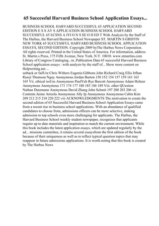 65 Successful Harvard Business School Application Essays...
BUSINESS SCHOOL HARVARD SUCCESSFUL 65 APPLICATION SECOND
EDITION E S S AY S APPLICATION BUSINESS SCHOOL HARVARD
SUCCESSFUL 65 ECSNS A IYI O N S SE O D ED T With Analysis by the Staff of
The Harbus, the Harvard Business School Newspaper ST. MARTIN S GRIFFIN
NEW YORK 65 SUCCESSFUL HARVARD BUSINESS SCHOOL APPLICATION
ESSAYS, SECOND EDITION. Copyright 2009 byThe Harbus News Corporation.
All rights reserved. Printed in the United States of America. For information, address
St. Martin s Press, 175 Fifth Avenue, New York, N.Y. 10010. www.stmartins.com
Library of Congress Cataloging...in..Publication Data 65 successful Harvard Business
School application essays : with analysis by the staff of... Show more content on
Helpwriting.net ...
setback or failUre Chris Withers Eugenia Gibbons John Richard Craig Ellis Irfhan
Rawji Thomson Nguy Anonymous Jordan Burton 150 152 154 157 159 161 163
165 Vii. ethical issUes Anonymous PaulYeh Rye Barcott Anonymous Adam Heltzer
Anonymous Anonymous 171 174 177 180 183 186 189 Viii. other QUestion
Nathan Dutzmann Anonymous David Zhang John Schmit 197 200 203 206 vii
Contents Jaime Arreola Anonymous Ally Ip Anonymous Anonymous Cabin Kim
209 212 215 218 220 222 viii ACKNOWLEDGMENTS The motivation to create the
second edition of 65 Successful Harvard Business School Application Essays came
from a recent rise in business school applications. With an abundance of qualified
candidates to choose from, admissions officers can be more selective, making
admission to top schools even more challenging for applicants. The Harbus, the
Harvard Business School weekly student newspaper, recognizes that applicants
require up to date materials and inspiration to match the current environment. While
this book includes the latest application essays, which are updated regularly by the
ad... missions committee, it retains several essaysfrom the first edition of the book
because of their uniqueness as well as to reflect typical question topics that may
reappear in future admissions applications. It is worth noting that this book is created
by The Harbus News
 