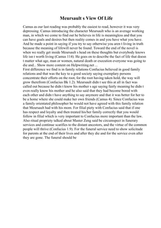 Meursault s View Of Life
Camus as our last reading was probably the easiest to read, however it was very
depressing. Camus introducing the character Meursault who is an average working
man, in which we come to find out he believes in life is meaningless and that you
can have goals and desires but then reality comes in and you have what you have.
And he made a point in saying if you try to say otherwise you aren t living in truth
because the meaning of lifewill never be found. Toward the end of the novel is
when we really get inside Meursault s head on these thoughts but everybody knows
life isn t worth living (Camus 114). He goes on to describe the fact of life that doesn
t matter what age, man or women, natural death or execution everyone was going to
die and... Show more content on Helpwriting.net ...
First difference we find is in family relations Confucius believed in good family
relations and that was the key to a good society saying exemplary persons
concentrate their efforts on the root, for the root having taken hold, the way will
grow therefrom (Confucius Bk 1.2). Meursault didn t see this at all in fact was
called out because he didn t know his mother s age saying fairly meaning he didn t
even really know his mother and he also said that they had become bored with
each other and didn t have anything to say anymore and that it was better for her to
be a home where she could make her own friends (Camus 4). Since Confucius was
a family orientated philosopher he would not have agreed with this family relation
that Meursault had with his mom. For filial piety with Confucius said that if one
has respect and loyalty and then treated his/her family correctly that you would
follow in filial which is very important to Confucius more important than the law.
Also ritual propriety talked about Master Zeng said be circumspect in funerary
services and continue scarifies to the distant ancestors, and the virtue of the common
people will thrive (Confucius 1.9). For the funeral service need to show solicitude
for parents at the end of their lives and after they die and for the service even after
they are gone. The funeral should be
 