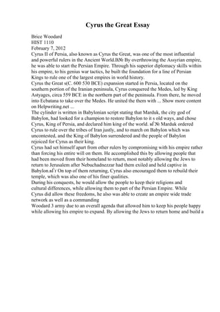 Cyrus the Great Essay
Brice Woodard
HIST 1110
February 7, 2012
Cyrus II of Persia, also known as Cyrus the Great, was one of the most influential
and powerful rulers in the Ancient World.В№ By overthrowing the Assyrian empire,
he was able to start the Persian Empire. Through his superior diplomacy skills within
his empire, to his genius war tactics, he built the foundation for a line of Persian
Kings to rule one of the largest empires in world history.
Cyrus the Great s(C. 600 530 BCE) expansion started in Persia, located on the
southern portion of the Iranian peninsula, Cyrus conquered the Medes, led by King
Astyages, circa 559 BCE in the northern part of the peninsula. From there, he moved
into Ecbatana to take over the Medes. He united the them with ... Show more content
on Helpwriting.net ...
The cylinder is written in Babylonian script stating that Marduk, the city god of
Babylon, had looked for a champion to restore Babylon to it s old ways, and chose
Cyrus, King of Persia, and declared him king of the world. вЃ№ Marduk ordered
Cyrus to rule over the tribes of Iran justly, and to march on Babylon which was
uncontested, and the King of Babylon surrendered and the people of Babylon
rejoiced for Cyrus as their king.
Cyrus had set himself apart from other rulers by compromising with his empire rather
than forcing his entire will on them. He accomplished this by allowing people that
had been moved from their homeland to return, most notably allowing the Jews to
return to Jerusalem after Nebuchadnezzar had them exiled and held captive in
Babylon.вЃґ On top of them returning, Cyrus also encouraged them to rebuild their
temple, which was also one of his finer qualities.
During his conquests, he would allow the people to keep their religions and
cultural differences, while allowing them to part of the Persian Empire. While
Cyrus did allow these freedoms, he also was able to create an empire wide trade
network as well as a commanding
Woodard 3 army due to an overall agenda that allowed him to keep his people happy
while allowing his empire to expand. By allowing the Jews to return home and build a
 
