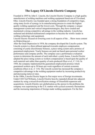 The Legacy Of Lincoln Electric Company
Founded in 1895 by John C. Lincoln, the Lincoln Electric Company is a high quality
manufacturer of welding machines and welding equipment based out of Cleveland,
Ohio. Lincoln Electric was founded upon a strong foundation of competitive logic,
using many levels of synergy in its manufacturing process to create the highest
quality welding equipment and the lowest costs. Through the company s unique
management system and vertical integrationstrategies, they have created and
maintained a strong competitive advantage in the welding industry. Lincoln has
outlasted and defeated multinational competitors to become the world s leader in
welding technology and equipment.
Lincoln Electric focused on lowering costs in all aspects of the ... Show more content
on Helpwriting.net ...
After the Great Depression in 1934, the company developed the Lincoln system. The
Lincoln system is a three pillared approach towards employee compensation
consisting of yearly discretionary bonuses, a piece rating system and a promise of
guaranteed employment. Yearly bonuses are paid out based upon personal worker
performance and company profits. The company uses a performance evaluation
system to determine the amount of each individual s yearly bonus. Lincoln Electric
adopted the piece rating system so workers compensation is based upon the quality of
each material unit rather than quantity of units produced (Dyer et al., C 114). In
1958, the company implemented the guaranteed employment promise which
guaranteed workers up to 30 hours per week regardless of current economic
conditions (Dyer et al., C 114). The Lincoln system has increased the company s
competitive advantage in the welding equipment market by increasing productivity
and decreasing turnover rates.
In the 1980s, Lincoln Electric began its first major wave of foreign investments.
Under CEO Ted Williams, Lincoln Electric heavily expanded abroad into adjacent
markets by using a mixed diversification strategy of Greenfield expansion and
acquisitions. Lincoln Electric saw globalization as the answer to the problems the
company was experiencing in the U.S. market with cyclical economic fluctuations
and the increasing importation of foreign made welding equipment. For the first
 